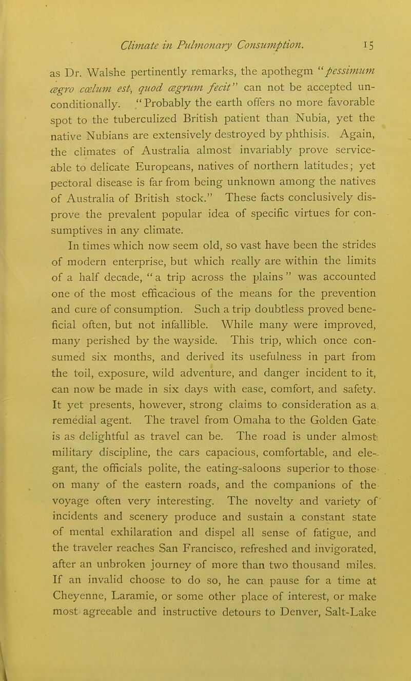 as Dr. Walshe pertinently remarks, the apothegm pcssimujn cegro caelum est, quod cegnivi fecit can not be accepted un- conditionally. Probably the earth offers no more favorable spot to the tubercuHzed British patient than Nubia, yet the native Nubians are extensively destroyed by phthisis. Again, the climates of Australia almost invariably prove service- able to delicate Europeans, natives of northern latitudes; yet pectoral disease is far from being unknown among the natives of Australia of British stock. These facts conclusively dis- prove the prevalent popular idea of specilEic virtues for con- sumptives in any climate. In times which now seem old, so vast have been the strides of modern enterprise, but which really are within the limits of a half decade,  a trip across the plains  was accounted one of the most efficacious of the means for the prevention and cure of consumption. Such a trip doubtless proved bene- ficial often, but not infallible. While many were improved, many perished by the wayside. This trip, which once con- sumed six months, and derived its usefulness in part from the toil, exposure, wild adventure, and danger incident to it, can now be made in six days with ease, comfort, and safety. It yet presents, however, strong claims to consideration as a. remedial agent. The travel from Omaha to the Golden Gate is as delightful as travel can be. The road is under almost military discipline, the cars capacious, comfortable, and ele-. gant, the officials polite, the eating-saloons superior to those- on many of the eastern roads, and the companions of the voyage often very interesting. The novelty and variety of incidents and scenery produce and sustain a constant state of mental exhilaration and dispel all sense of fatigue, and the traveler reaches San Francisco, refreshed and invigorated, after an unbroken journey of more than two thousand miles. If an invalid choose to do so, he can pause for a time at Cheyenne, Laramie, or some other place of interest, or make most agreeable and instructive detours to Denver, Salt-Lake