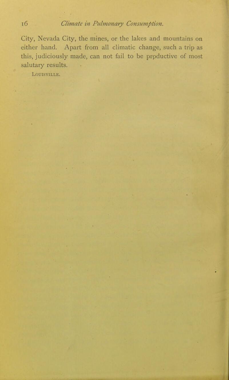 City, Nevada City, the mines, or the lakes and mountains on either hand. Apart from all climatic change, such a trip as this, judiciously made, can not fail to be prpductive of most salutary results. Louisville.