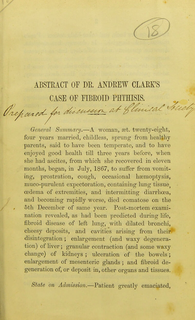 ABSTEACT OF DE. ANDEEW CLAEK'S CASE OF FIBEOID PHTHISIS. ^^^j^^ ^-^^^^^'^^ ^ ^^^^^^ ^ General Summary.—A •woman, set. twenty-eiglit, four years married, childless, sprung from healthy parents, said to have been temperate, and to have enjoyed good health till three years before, when she had ascites, from which she recovered in eleven months, began, in July, 1867, to suffer from vomit- ing, prostration, cough, occasional hEemoptysis, muco-purulent expectoration, containing lung tissue^ oedema of extremities, and intermitting diarrhoea, and becoming rapidly worse, died comatose on the 5th December of same year. Post-mortem exami- nation revealed, as had been predicted during life, fibroid disease of left lung, with dilated bronchi, cheesy deposits, and cavities arising from their*' disintegration; enlargement (and waxy degenera- tion) of liver; granular contraction (and some waxy change) of kidneys ; ulceration of the bowels; enlargement of mesenteric glands ; and fibroid de- generation of, or deposit in, other organs and tissues. State on Admission.—Patient greatly emaciated,