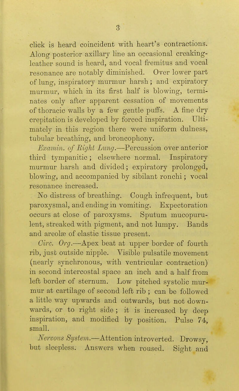 click is heard coincident with heart's contractions. Along posterior axillary line an occasional creaking- leather sound is heard, and vocal fremitus and vocal resonance are notably diminished. Over lower part of lung, inspiratory murmur harsh; and expiratory murmur, which in its first half is blowing, termi- nates only after apjoarent cessation of movements of thoracic walls by a few gentle puffs. A fine dry crepitation is developed by forced inspiration. Ulti- mately in this region there were uniform dulness, tubular breathing, and broncophony. Examin. of Bight Lung.—Percussion over anterior third tympanitic; elsewhere normal. Inspiratory murmur harsh and divided; expiratory prolonged, blowing, and accompanied by sibilant ronchi; vocal resonance increased. No distress of breathing. Cough infrequent, but paroxysmal, and ending in vomiting. Expectoration occurs at close of paroxysms. Sputum mucopuru- lent, streaked with pigment, and not lumpy. Bands and areolee of elastic tissue present. Circ. Org.—Apex beat at upper border of fourth rib, just outside nipple. Visible pulsatile movement (nearly synchronous, with ventricular contraction) in second intercostal space an inch and a half from left border of sternum. Low pitched systohc mur- mur at cartilage of second left rib ; can be followed a little way upwards and outwards, but not down- wards, or to right side ; it is increased by deep inspiration, and modified by position. Pulse 74<, small. Nervous Syste^n.—Attention introverted. Drowsy, but sleepless. Answers when roused. Sight and