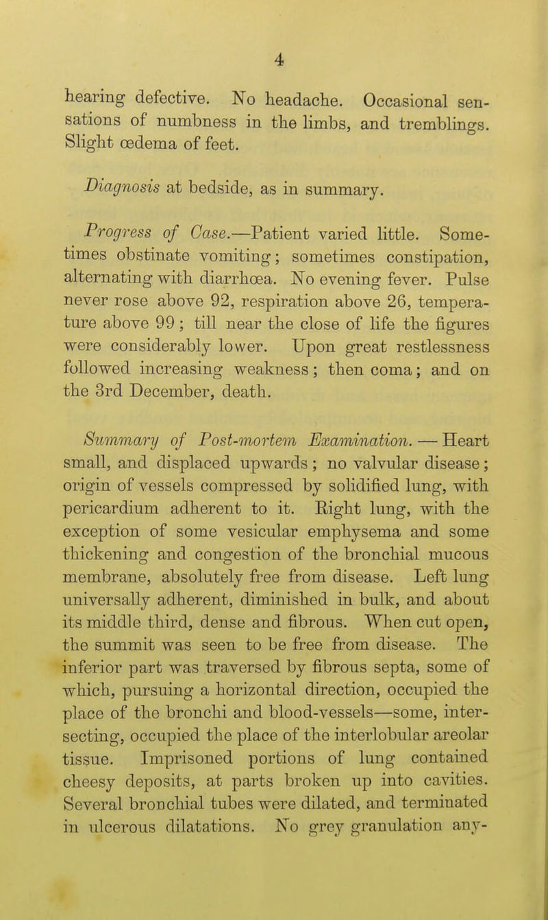 hearing defective. No headache. Occasional sen- sations of numbness in the Hmbs, and tremblings. Slight oedema of feet. Diagnosis at bedside, as in summary. Progress of Case.—Patient varied Httle. Some- times obstinate vomiting; sometimes constipation, alternating with diarrhoea. No evening fever. Pulse never rose above 92, respiration above 26, tempera- ture above 99; till near the close of life the figures were considerably lower. Upon great restlessness followed increasing weakness; then coma; and on the 3rd December, death. Summary of Post-mortem Examination. — Heart small, and displaced upwards ; no valvular disease; origin of vessels compressed by solidified lung, with pericardium adherent to it. Eight lung, with the exception of some vesicular emphysema and some thickening and congestion of the bronchial mucous membrane, absolutely free from disease. Left lung universally adherent, diminished in bulk, and about its middle third, dense and fibrous. When cut open, the summit was seen to be free from disease. The inferior part was traversed by fibrous septa, some of which, pursuing a horizontal direction, occupied the place of the bronchi and blood-vessels—some, inter- secting, occupied the place of the interlobular areolar tissue. Imprisoned portions of lung contained cheesy deposits, at parts broken up into cavities. Several bronchial tubes were dilated, and terminated in idcerous dilatations. No grey granulation any-