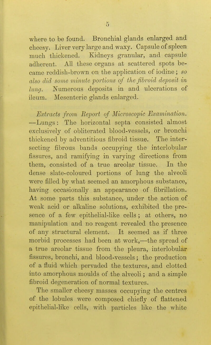 where to be found. Bronchial glands enlarged and cheesy. Liver very large and waxy. Capsule of spleen much thickened. Kidneys granular, and capsule adherent. AU these organs at scattered spots be- came reddish-brown on the application of iodine ; so also did some minute portions of the fibroid deposit in lung. Numerous deposits in and ulcerations of ileum. Mesenteric glands enlarged. Extracts from Report of Microscopic Examination. —Lungs: The horizontal septa consisted almost exclusively of obliterated blood-vessels, or bronchi thickened by adventitious fibroid tissue. The inter- secting fibrous bands occupying the interlobular fissures, and ramifying in varying directions from them, consisted of a true areolar tissue. In the dense slate-coloured portions of lung the alveoh were filled by what seemed an amorphous substance, having occasionally an appearance of fibrillation. At some parts this substance, under the action of weak acid or alkaline solutions, exhibited the pre- sence of a few epithelial-like cells ; at others, no manipulation and no rea.gent revealed the presence of any structural element. It seemed as if three morbid processes had been at work,—the spread of a true areolar tissue from the pleura, interlobular fissures, bronchi, and blood-vessels; the production of a fluid which pervaded the textures, and clotted into amorphous moulds of the alveoli; and a simple fibroid degeneration of normal textures. The smaller cheesy masses occupying the centres of the lobules were composed chiefly of flattened epithelial-like cells, with particles like the white