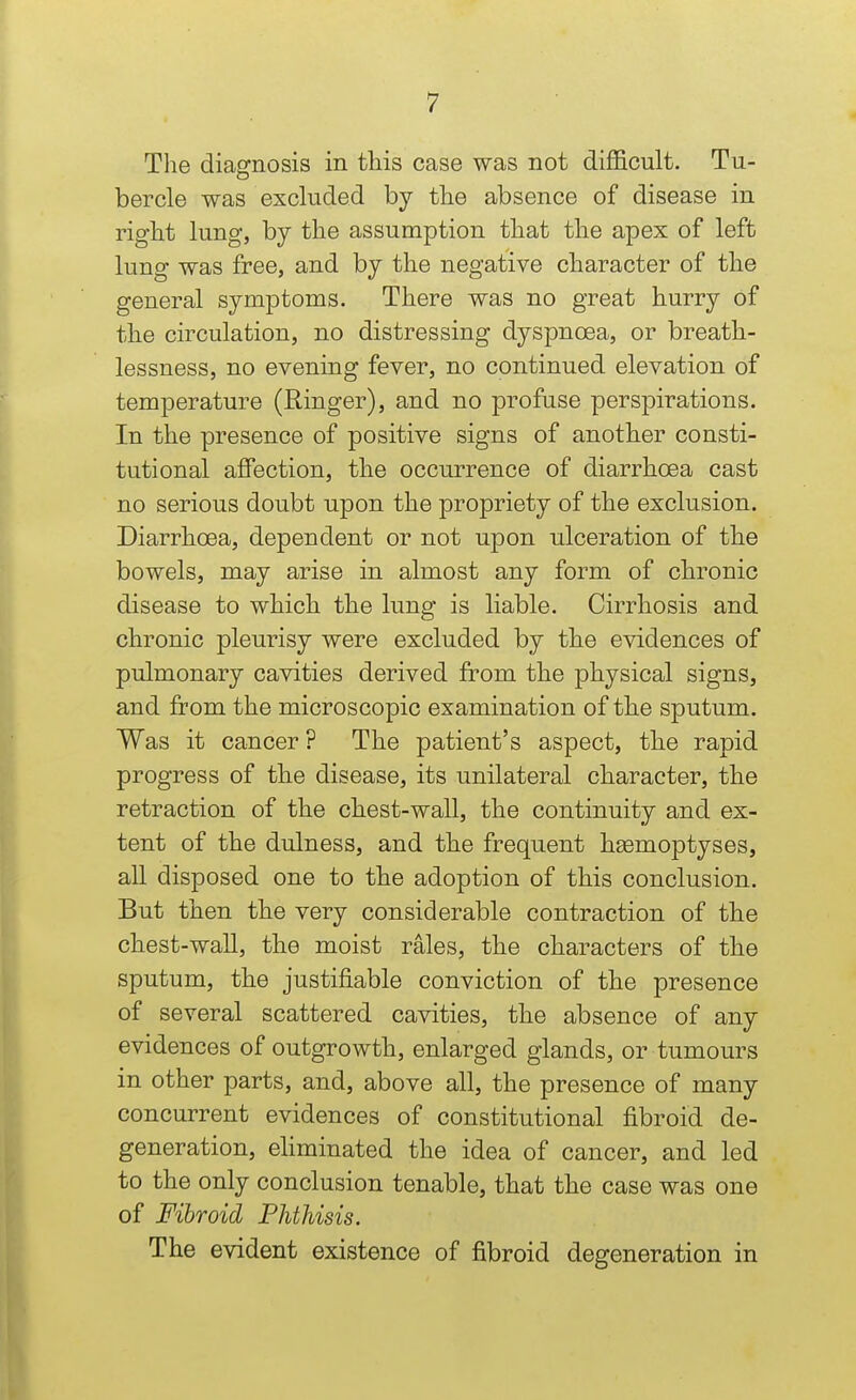 The diagnosis in this case was not difficult. Tu- bercle was excluded by the absence of disease in right lung, by the assumption that the apex of left lung was free, and by the negative character of the general symptoms. There was no great hurry of th.e circulation, no distressing dyspnoea, or breath.- lessness, no evening fever, no continued elevation of temperature (Ringer), and no profuse perspirations. In the presence of positive signs of another consti- tutional affection, the occurrence of diarrhoea cast no serious doubt upon the propriety of the exclusion. Diarrhoea, dependent or not upon ulceration of the bowels, may arise in almost any form of chronic disease to which the lung is liable. Cirrhosis and chronic pleurisy were excluded by the evidences of pulmonary cavities derived from the physical signs, and from the microscopic examination of tbe sputum. Was it cancer ? The patient's aspect, tlie rapid progress of the disease, its unilateral character, the retraction of the chest-wall, the continuity and ex- tent of the dulness, and tlie frequent heemoptyses, all disposed one to the adoption of this conclusion. But then the very considerable contraction of the chest-wall, the moist rales, the characters of th.e sputum, the justifiable conviction of the presence of several scattered cavities, the absence of any evidences of outgrowtb, enlarged glands, or tumours in other parts, and, above all, the presence of many concurrent evidences of constitutional fibroid de- generation, eliminated the idea of cancer, and led to the only conclusion tenable, that the case was one of Fibroid Phthisis. The evident existence of fibroid degeneration in