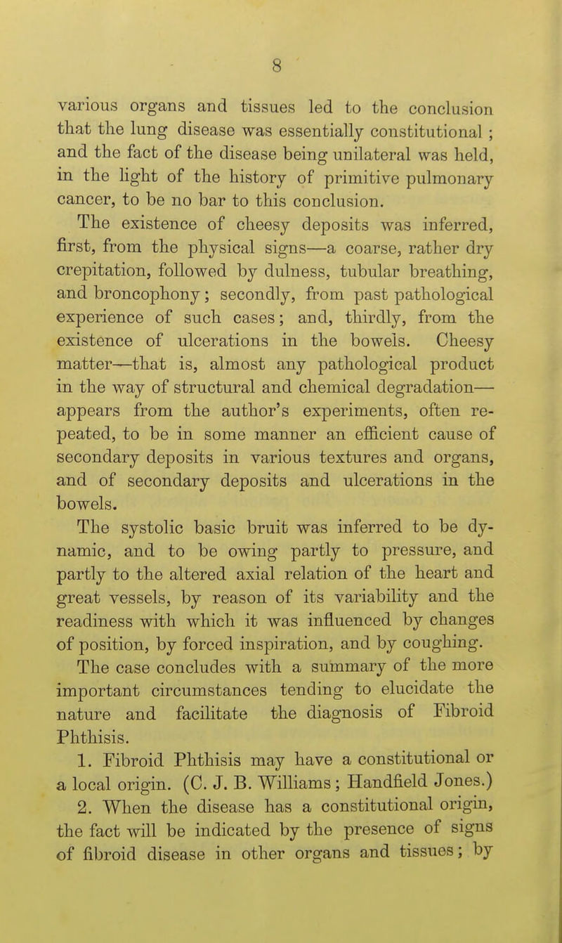 various organs and tissues led to the conclusion that the lung disease was essentially constitutional ; and the fact of the disease being unilateral was held, in the light of the history of primitive pulmonary cancer, to be no bar to this conclusion. The existence of cheesy deposits was inferred, first, from the physical signs—a coarse, rather dry crepitation, followed by dulness, tubular breathing, and broncophony; secondly, from past pathological experience of such cases; and, thirdly, from the existence of ulcerations in the bowels. Cheesy matter—that is, almost any pathological product in the way of structural and chemical degradation— appears from the author's experiments, often re- peated, to be in some manner an efl&cient cause of secondary deposits in various textures and organs, and of secondary deposits and ulcerations in the bowels. The systolic basic bruit was inferred to be dy- namic, and to be owing partly to pressure, and partly to the altered axial relation of the heart and great vessels, by reason of its variability and the readiness with which it was influenced by changes of position, by forced inspiration, and by coughing. The case concludes with a summary of the more important circumstances tending to elucidate the nature and facihtate the diagnosis of Fibroid Phthisis. 1. Fibroid Phthisis may have a constitutional or a local origin. (C. J. B. Williams ; Handheld Jones.) 2. When the disease has a constitutional origin, the fact will be indicated by the presence of signs of fibroid disease in other organs and tissues; by
