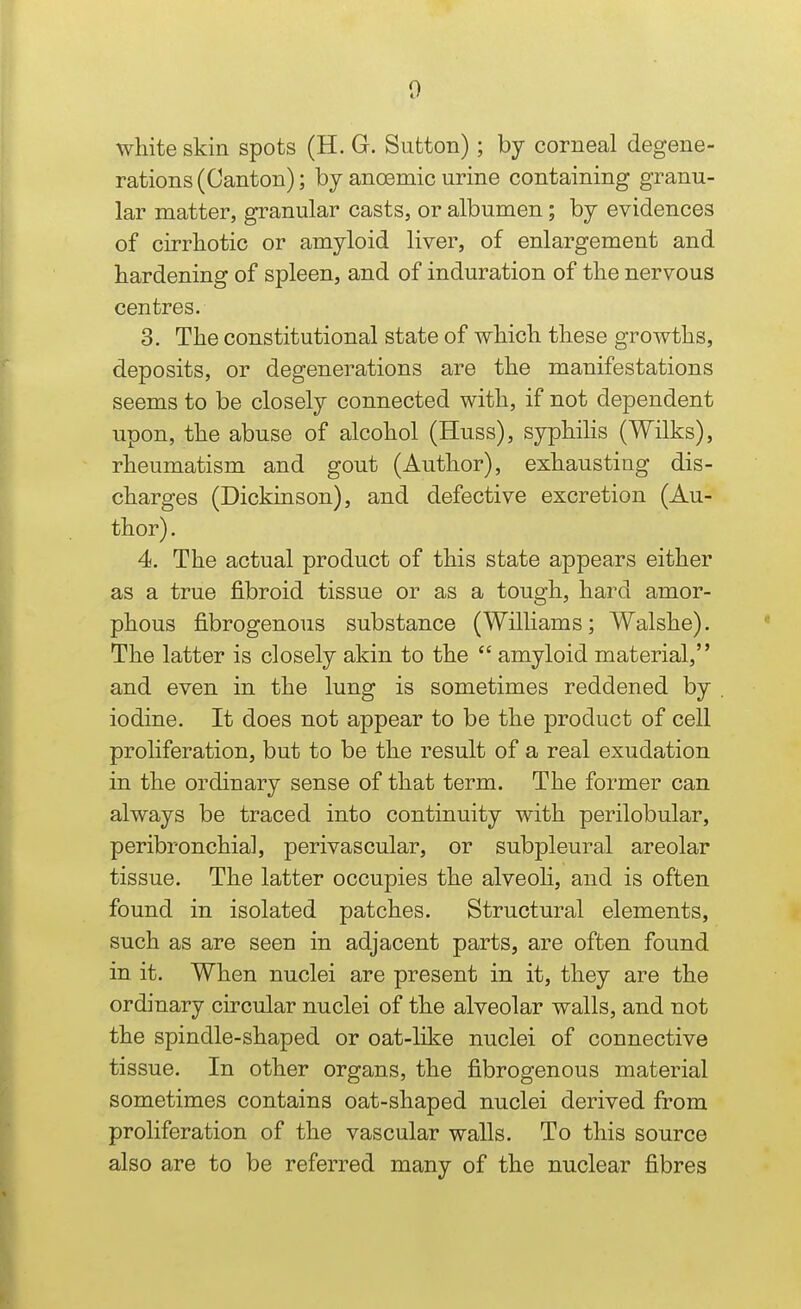 wliite skin spots (H. G. Sutton); by corneal degene- rations (Canton); by anoemic urine containing granu- lar matter, granular casts, or albumen; by evidences of cirrliotic or amyloid liver, of enlargement and hardening of spleen, and of induration of the nervous centres. 3. The constitutional state of which these growths, deposits, or degenerations are the manifestations seems to be closely connected with, if not dependent upon, the abuse of alcohol (Huss), syphihs (Wilks), rheumatism and gout (Author), exhausting dis- charges (Dickinson), and defective excretion (Au- thor) . 4. The actual product of this state appears either as a true fibroid tissue or as a tough, hard amor- phous fibrogenous substance (Williams; Walshe). The latter is closely akin to the  amyloid material, and even in the lung is sometimes reddened by iodine. It does not appear to be the product of cell proliferation, but to be the result of a real exudation in the ordinary sense of that term. The former can always be traced into continuity with perilobular, peribronchial, perivascular, or subpleural areolar tissue. The latter occupies the alveoli, and is often found in isolated patches. Structural elements, such as are seen in adjacent parts, are often found in it. When nuclei are present in it, they are the ordinary circular nuclei of the alveolar walls, and not the spindle-shaped or oat-like nuclei of connective tissue. In other organs, the fibrogenous material sometimes contains oat-shaped nuclei derived from proliferation of the vascular walls. To this source also are to be referred many of the nuclear fibres