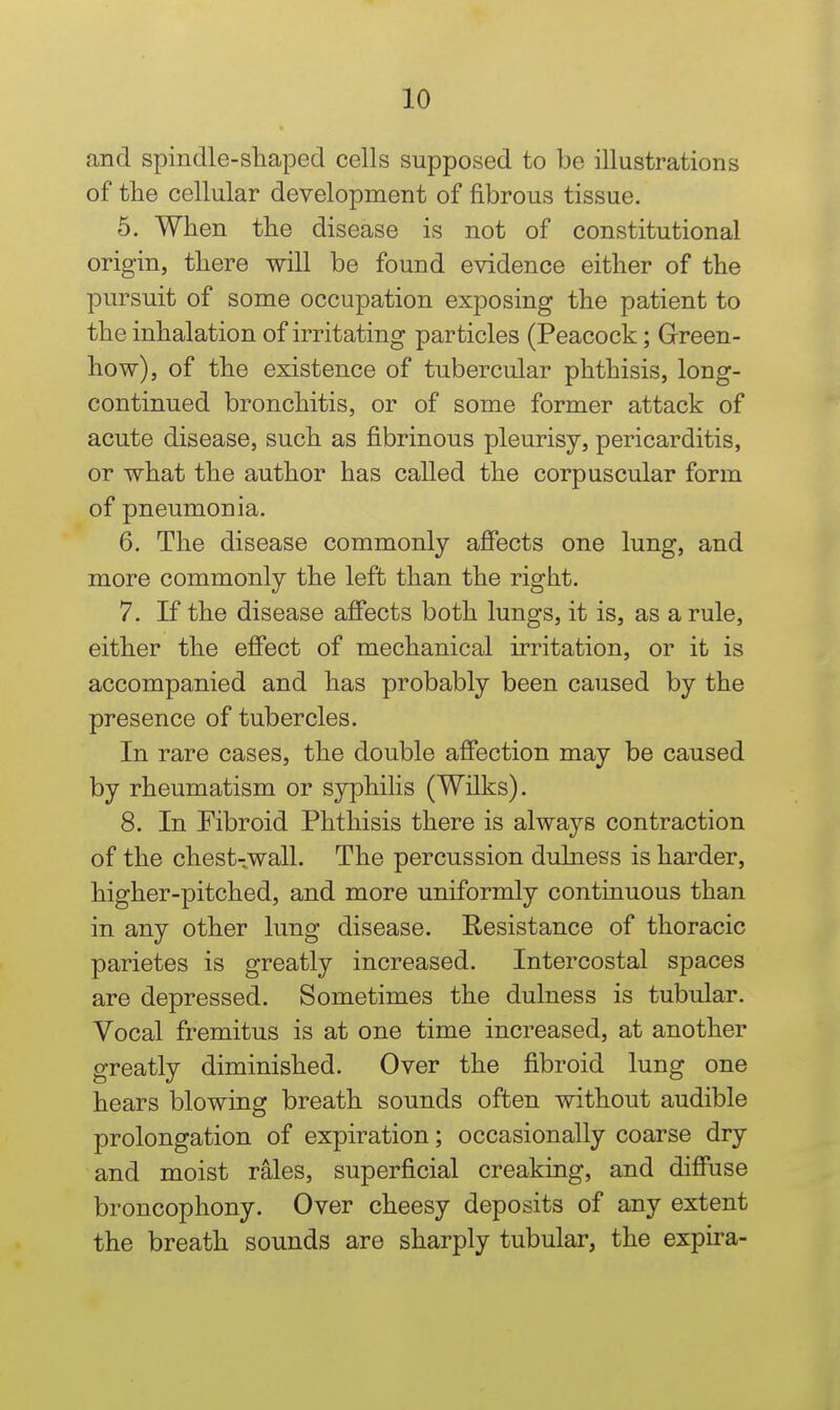 and spindle-shaped cells supposed to be illustrations of tlie cellular development of fibrous tissue. 5. When the disease is not of constitutional origin, there will be found evidence either of the pursuit of some occupation exposing the patient to the inhalation of irritating particles (Peacock; Green- how), of the existence of tubercular phthisis, long- continued bronchitis, or of some former attack of acute disease, such as fibrinous pleurisy, pericarditis, or what the author has called the corpuscular form of pneumonia. 6. The disease commonly affects one lung, and more commonly the left than the right. 7. If the disease affects both lungs, it is, as a rule, either the effect of mechanical irritation, or it is accompanied and has probably been caused by the presence of tubercles. In rare cases, the double affection may be caused by rheumatism or syphilis (Wilks). 8. In Fibroid Phthisis there is always contraction of the chest-wall. The percussion dulness is harder, higher-pitched, and more uniformly continuous than in any other lung disease. Resistance of thoracic parietes is greatly increased. Intercostal spaces are depressed. Sometimes the dulness is tubular. Vocal fremitus is at one time increased, at another greatly diminished. Over the fibroid lung one hears blowing breath sounds often without audible prolongation of expiration; occasionally coarse dry and moist rales, superficial creaking, and diffuse broncophony. Over cheesy deposits of any extent the breath sounds are sharply tubular, the expira-