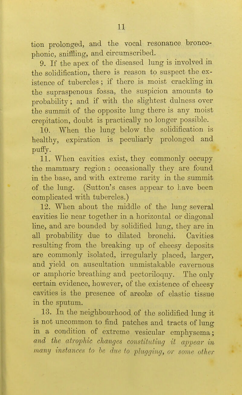 tion prolonged, and the vocal resonance bronco- phonic, sniffling, and circumscribed. 9. If the apex of the diseased lung is involved in the solidification, there is reason to suspect the ex- istence of tubercles ; if there is moist crackling in the supraspenous fossa, the suspicion amounts to probabiHty; and if with the slightest dulness over the summit of the opposite lung there is any moist crepitation, doubt is practically no longer possible. 10. When the lung below the solidification is healthy, expiration is peculiarly prolonged and pufiy. 11. When cavities exist, they commonly occupy the mammary region : occasionally they are found in the base, and with extreme rarity in the summit of the lung. (Sutton's cases appear to have been complicated with tubercles.) 12. When about the middle of the lung several cavities lie near together in a horizontal or diagonal line, and are bounded by solidified lung, they are in all probabihty due to dilated bronchi. Cavities resulting from the breaking up of cheesy deposits are commonly isolated, irregularly placed, larger, and yield on auscultation unmistakable cavernous or amphoric breathing and pectoriloquy. The only certain evidence, however, of the existence of cheesy cavities is the presence of areolae of elastic tissue in the sputum. 13. In the neighbourhood of the sohdified lung it is not uncommon to find patches and tracts of lung in a condition of extreme vesicular emphysema; and the atrophic changes constituting it appear in many instances to he due to 'plugging, or some other