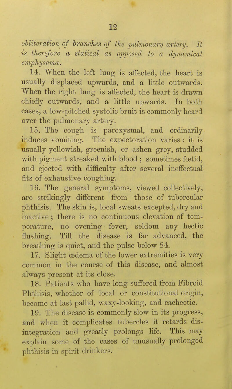 obliteration of branches of the pulmonary artery. It is therefore a statical as opposed to a dynamical emphysema. 14. When the left lung is affected, tlie heart is usually displaced upwards, and a little outwards. When the right lung is affected, the heart is drawn chiefly outwards, and a little upwards. In both cases, a low-pitched systolic bruit is commonly heard over the pulmonary artery. 15. The cough is paroxysmal, and ordinarily induces vomiting. The expectoration varies : it is usually yellowish, greenish, or ashen grey, studded with pigment streaked with blood ; sometimes foetid, and ejected with diflSculty after several ineffectual fits of exhaustive coughing. 16. The general symptoms, viewed collectively, are strikingly different from those of tubercular phthisis. The skin is, local sweats excepted, dry and inactive; there is no continuous elevation of tem- perature, no evening fever, seldom any hectic flushing. Till the disease is far advanced, the breathing is quiet, and the pulse below 84. 17. Slight oedema of the lower extremities is very common in the course of this disease, and almost always present at its close. 18. Patients who have long suffered ftom Fibroid Phthisis, whether of local or constitutional origin, become at last pallid, waxy-looking, and cachectic. 19. The disease is commonly slow in its progress, and when it complicates tubercles it retards dis- integration and greatly prolongs life. This may explain some of the cases of unusually prolonged phthisis in spirit drinkers.
