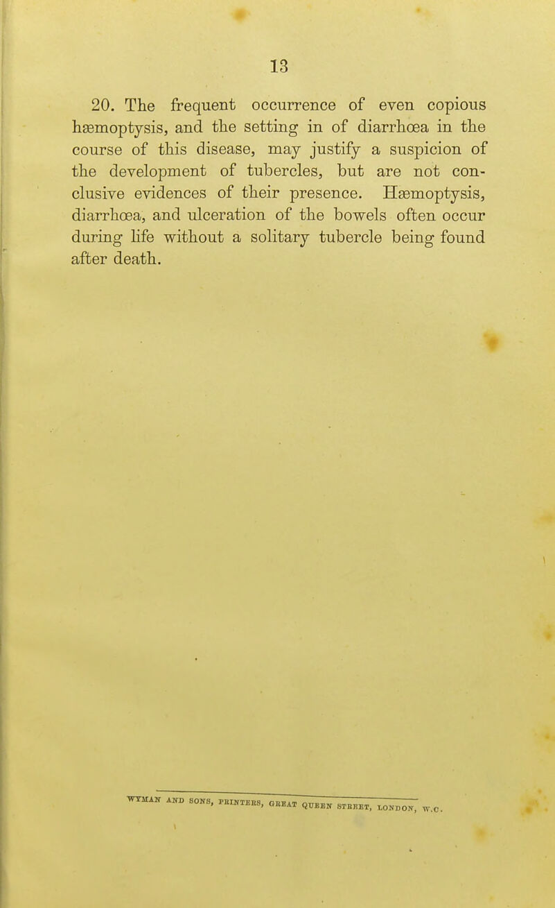 20. The frequent occurrence of even copious hgemoptysis, and tlie setting in of diarrhoea in the course of this disease, may justify a suspicion of the development of tubercles, but are not con- clusive evidences of their presence. Haemoptysis, diarrhoea, and ulceration of the bowels often occur during hfe without a solitary tubercle being found after death.