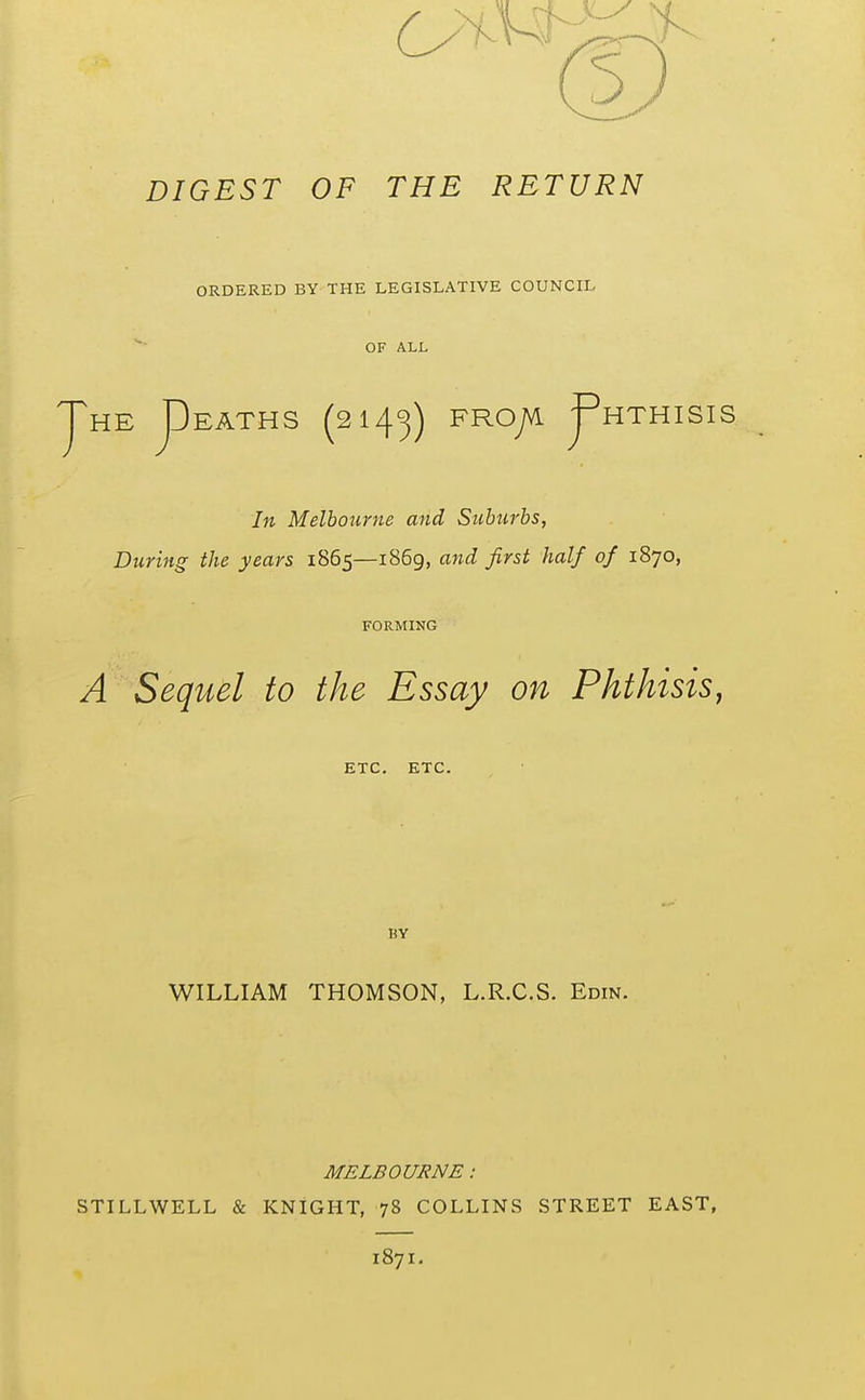 DIGEST OF THE RETURN ORDERED BY THE LEGISLATIVE COUNCIL OF ALL HTHISIS pEATHS (2143) FHOJA ^ In Melbourne and Suburbs, During the years 1865—i86g, ajid first half of 1870, FORMING A Sequel to the Essay on Phthisis, ETC. ETC. BY WILLIAM THOMSON, L.R.C.S. Edin. MELBOURNE: STILLWELL & KNIGHT, 78 COLLINS STREET EAST, 1871.