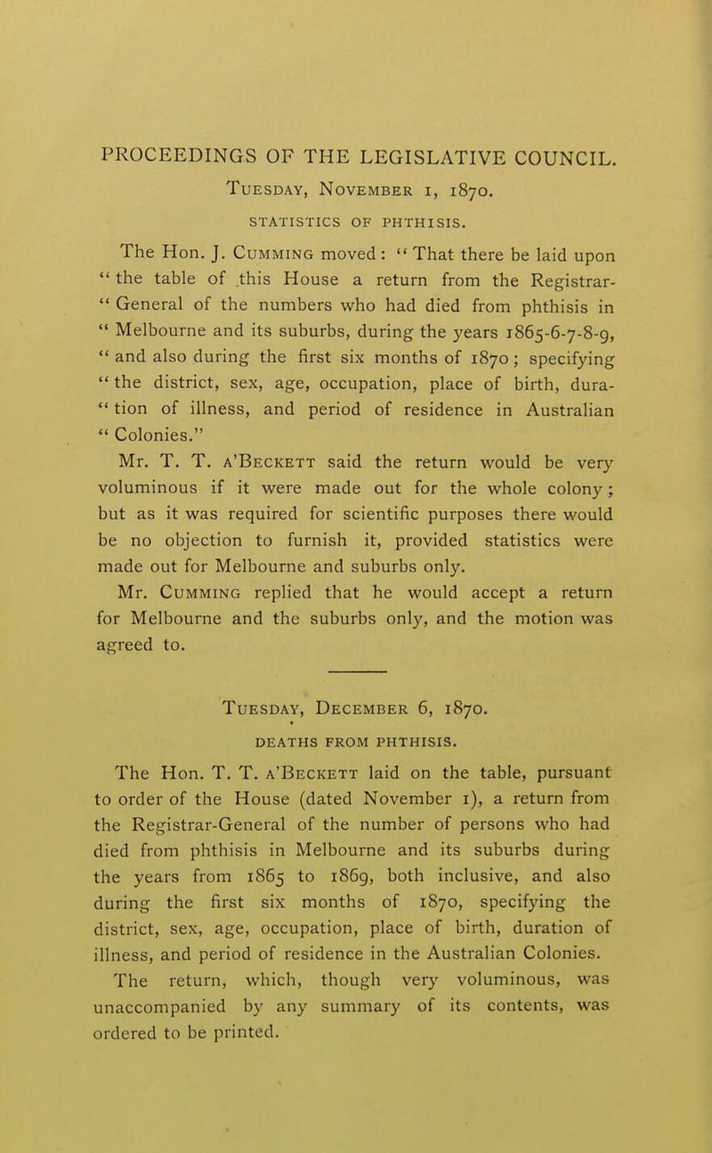 PROCEEDINGS OF THE LEGISLATIVE COUNCIL. Tuesday, November i, 1870. statistics of phthisis. The Hon. J. Gumming moved :  That there be laid upon  the table of this House a return from the Registrar-  General of the numbers who had died from phthisis in  Melbourne and its suburbs, during the years 1865-6-7-8-9,  and also during the first six months of 1870; specifying  the district, sex, age, occupation, place of birth, dura-  tion of illness, and period of residence in Australian  Colonies. Mr. T. T. a'Beckett said the return would be very voluminous if it were made out for the whole colony; but as it was required for scientific purposes there would be no objection to furnish it, provided statistics were made out for Melbourne and suburbs only. Mr. Gumming replied that he would accept a return for Melbourne and the suburbs only, and the motion was agreed to. Tuesday, December 6, 1870. deaths from phthisis. The Hon. T. T. a'Beckett laid on the table, pursuant to order of the House (dated November i), a return from the Registrar-General of the number of persons who had died from phthisis in Melbourne and its suburbs during the years from 1865 to i86g, both inclusive, and also during the first six months of 1870, specifying the district, sex, age, occupation, place of birth, duration of illness, and period of residence in the Australian Colonies. The return, which, though very voluminous, was unaccompanied by any summary of its contents, was ordered to be printed.