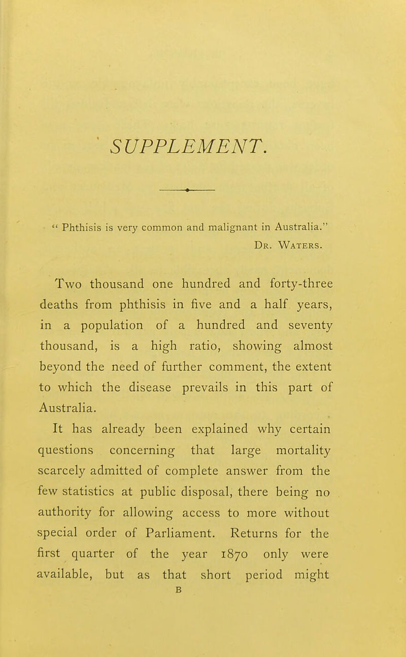 SUPPLEMENT.  Phthisis is very common and malignant in Australia. Dr. Waters. Two thousand one hundred and forty-three deaths from phthisis in five and a half years, in a population of a hundred and seventy thousand, is a high ratio, showing almost beyond the need of further comment, the extent to which the disease prevails in this part of Australia. It has already been explained why certain questions concerning that large mortality scarcely admitted of complete answer from the few statistics at public disposal, there being no authority for allowing access to more without special order of Parliament. Returns for the first quarter of the year 1870 only were available, but as that short period might B