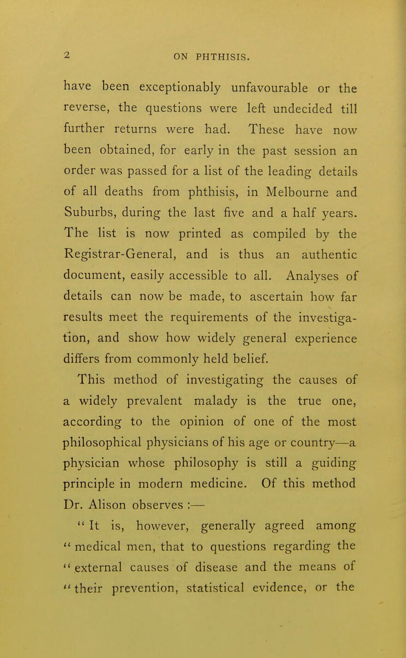 have been exceptionably unfavourable or the reverse, the questions were left undecided till further returns were had. These have now been obtained, for early in the past session an order was passed for a list of the leading details of all deaths from phthisis, in Melbourne and Suburbs, during the last five and a half years. The list is now printed as compiled by the Registrar-General, and is thus an authentic document, easily accessible to all. Analyses of details can now be made, to ascertain how far results meet the requirements of the investiga- tion, and show how widely general experience differs from commonly held belief. This method of investigating the causes of a widely prevalent malady is the true one, according to the opinion of one of the most philosophical physicians of his age or country—a physician whose philosophy is still a guiding principle in modern medicine. Of this method Dr. Alison observes :— ** It is, however, generally agreed among  medical men, that to questions regarding the  external causes of disease and the means of  their prevention, statistical evidence, or the