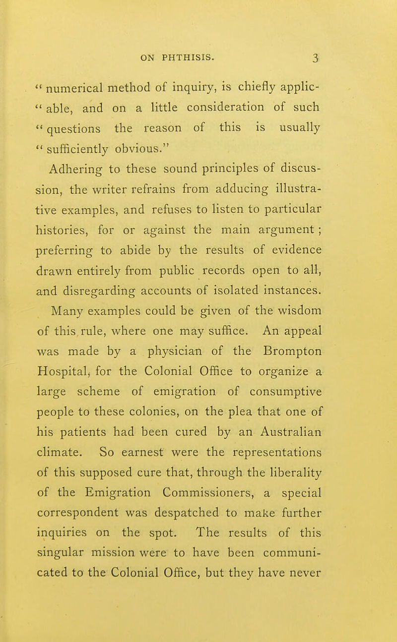  numerical method of inquiry, is chiefly applic-  able, and on a little consideration of such questions the reason of this is usually  sufficiently obvious. Adhering to these sound principles of discus- sion, the writer refrains from adducing illustra- tive examples, and refuses to listen to particular histories, for or against the main argument ; preferring to abide by the results of evidence drawn entirely from public records open to all, and disregarding accounts of isolated instances. Many examples could be given of the wisdom of this rule, where one may suffice. An appeal was made by a physician of the Brompton Hospitalj for the Colonial Office to organize a large scheme of emigration of consumptive people to these colonies, on the plea that one of his patients had been cured by an Australian climate. So earnest were the representations of this supposed cure that, through the liberality of the Emigration Commissioners, a special correspondent was despatched to make further inquiries on the spot. The results of this singular mission were to have been communi- cated to the Colonial Office, but they have never