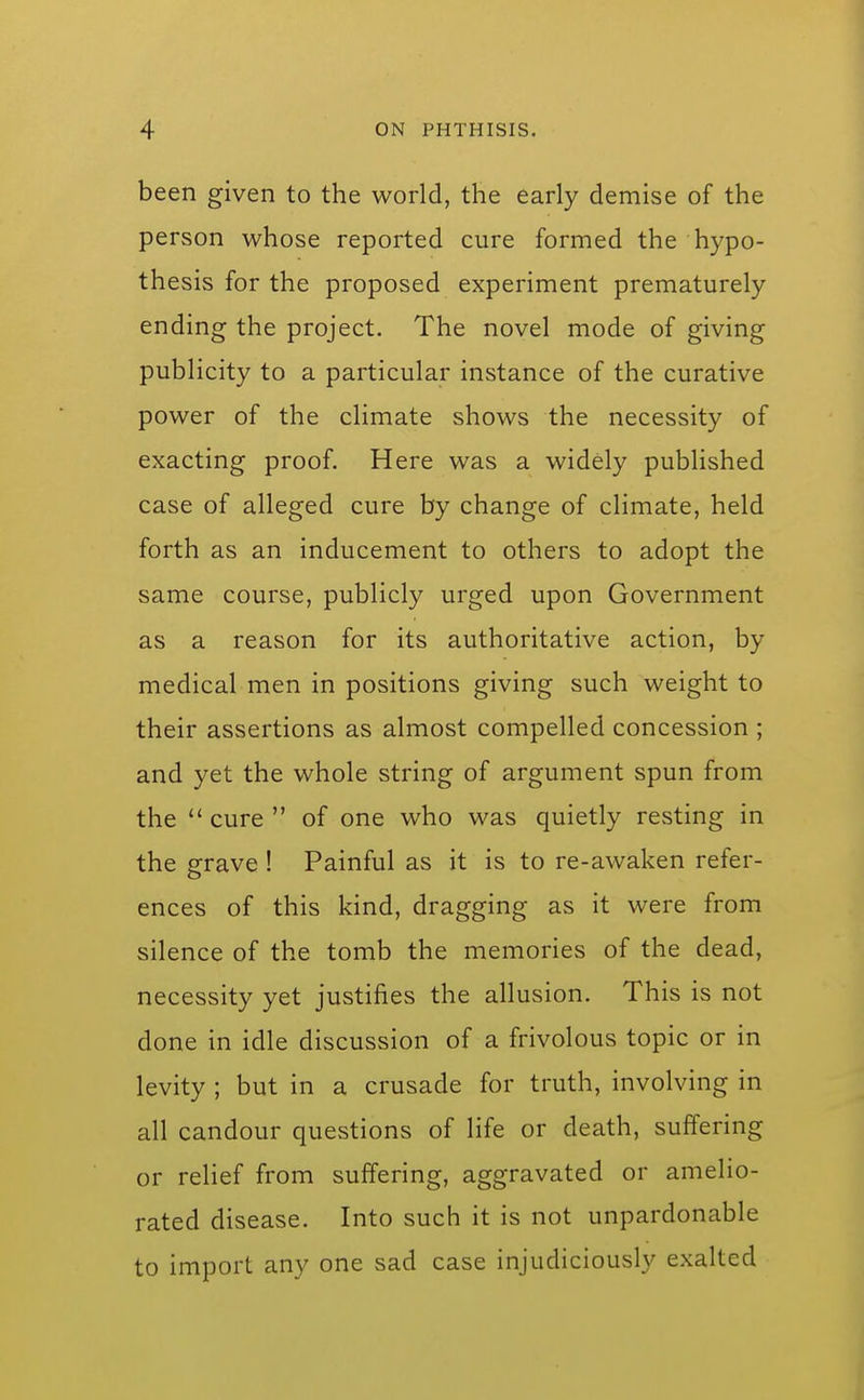 been given to the world, the early demise of the person whose reported cure formed the hypo- th esis for the proposed experiment prematurely ending the project. The novel mode of giving publicity to a particular instance of the curative power of the climate shows the necessity of exacting proof. Here was a widely published case of alleged cure by change of climate, held forth as an inducement to others to adopt the same course, publicly urged upon Government as a reason for its authoritative action, by medical men in positions giving such weight to their assertions as almost compelled concession ; and yet the whole string of argument spun from the  cure  of one who was quietly resting in the grave ! Painful as it is to re-awaken refer- ences of this kind, dragging as it were from silence of the tomb the memories of the dead, necessity yet justifies the allusion. This is not done in idle discussion of a frivolous topic or in levity ; but in a crusade for truth, involving in all candour questions of life or death, suffering or relief from suffering, aggravated or amelio- rated disease. Into such it is not unpardonable to import any one sad case injudiciously exalted