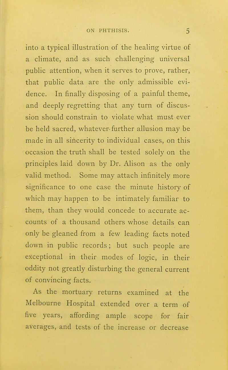 into a typical illustration of the healing virtue of a climate, and as such challenging universal public attention, when it serves to prove, rather, that public data are the only admissible evi- dence. In finally disposing of a painful theme, and deeply regretting that any turn of discus- sion should constrain to violate what must ever be held sacred, whatever further allusion may be made in all sincerity to individual cases, on this occasion the truth shall be tested solely on the principles laid down by Dr. Alison as the only valid method. Some may attach infinitely more significance to one case the minute history of which may happen to be intimately familiar to them, than they would concede to accurate ac- counts of a thousand others whose details can only be gleaned from a few leading facts noted down in public records; but such people are exceptional in their modes of logic, in their oddity not greatly disturbing the general current of convincing facts. As the mortuary returns examined at the Melbourne Hospital extended over a term of five years, affording ample scope for fair averages, and tests of the increase or decrease