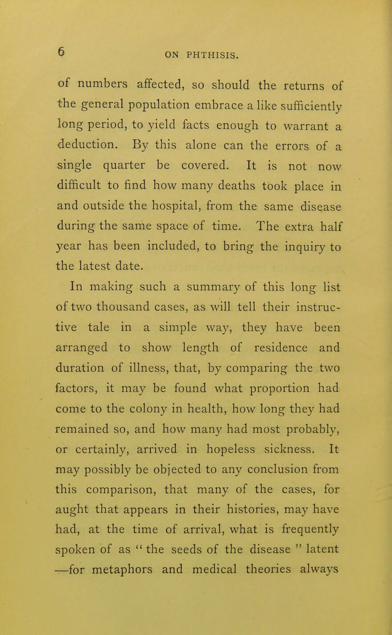 0 of numbers affected, so should the returns of the general population embrace a like sufficiently long period, to yield facts enough to warrant a deduction. By this alone can the errors of a single quarter be covered. It is not now difficult to find how many deaths took place in and outside the hospital, from the same disease during the same space of time. The extra half year has been included, to bring the inquiry to the latest date. In making such a summary of this long list of two thousand cases, as will tell their instruc- tive tale in a simple way, they have been arranged to show length of residence and duration of illness, that, by comparing the two factors, it may be found what proportion had come to the colony in health, how long they had remained so, and how many had most probably, or certainly, arrived in hopeless sickness. It may possibly be objected to any conclusion from this comparison, that many of the cases, for aught that appears in their histories, may have had, at the time of arrival, what is frequently spoken of as  the seeds of the disease  latent —for metaphors and medical theories always