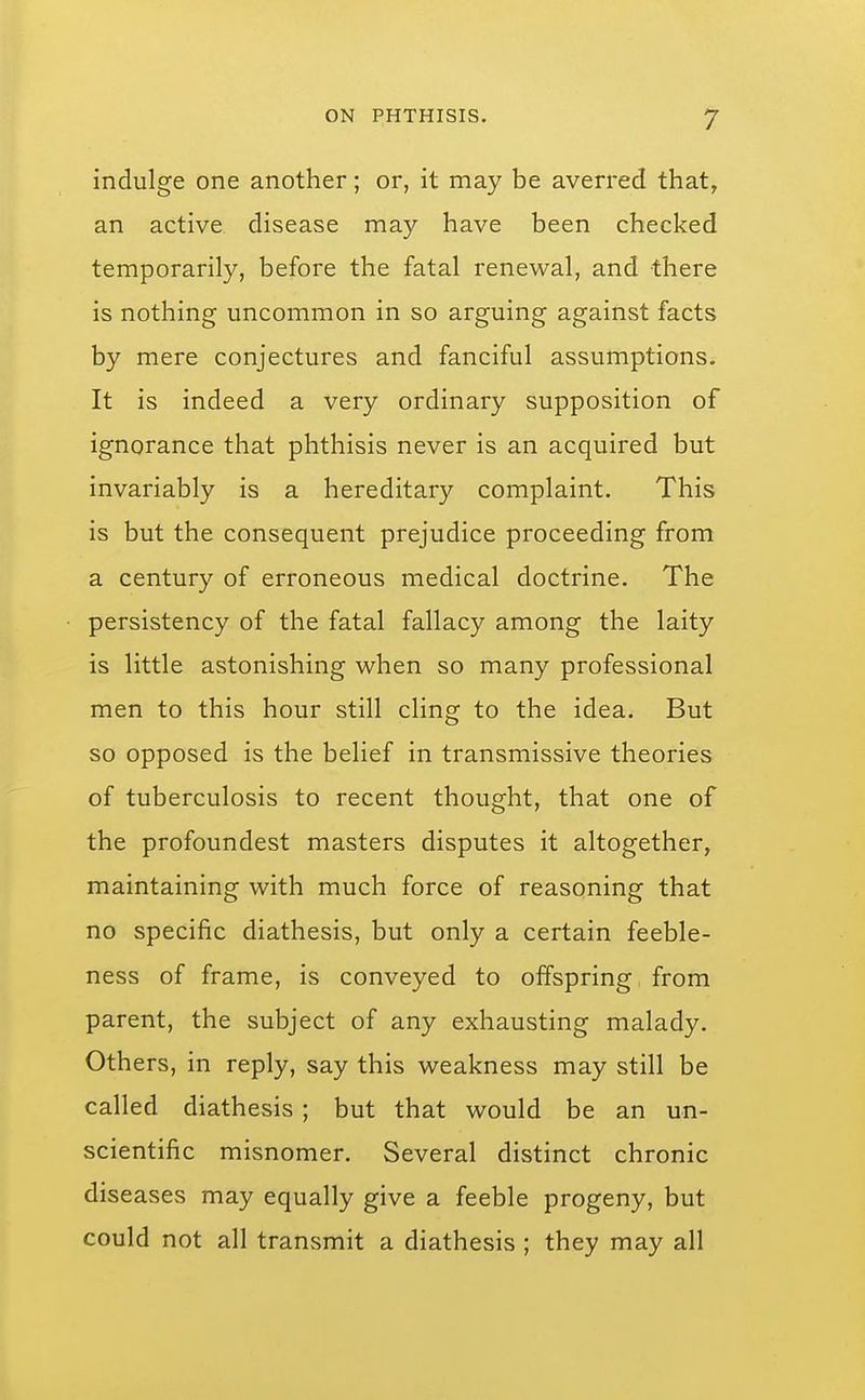 indulge one another; or, it may be averred that, an active disease may have been checked temporarily, before the fatal renewal, and there is nothing uncommon in so arguing against facts by mere conjectures and fanciful assumptions. It is indeed a very ordinary supposition of ignorance that phthisis never is an acquired but invariably is a hereditary complaint. This is but the consequent prejudice proceeding from a century of erroneous medical doctrine. The persistency of the fatal fallacy among the laity is little astonishing when so many professional men to this hour still cling to the idea. But so opposed is the belief in transmissive theories of tuberculosis to recent thought, that one of the profoundest masters disputes it altogether, maintaining with much force of reasoning that no specific diathesis, but only a certain feeble- ness of frame, is conveyed to offspring from parent, the subject of any exhausting malady. Others, in reply, say this weakness may still be called diathesis ; but that would be an un- scientific misnomer. Several distinct chronic diseases may equally give a feeble progeny, but could not all transmit a diathesis ; they may all