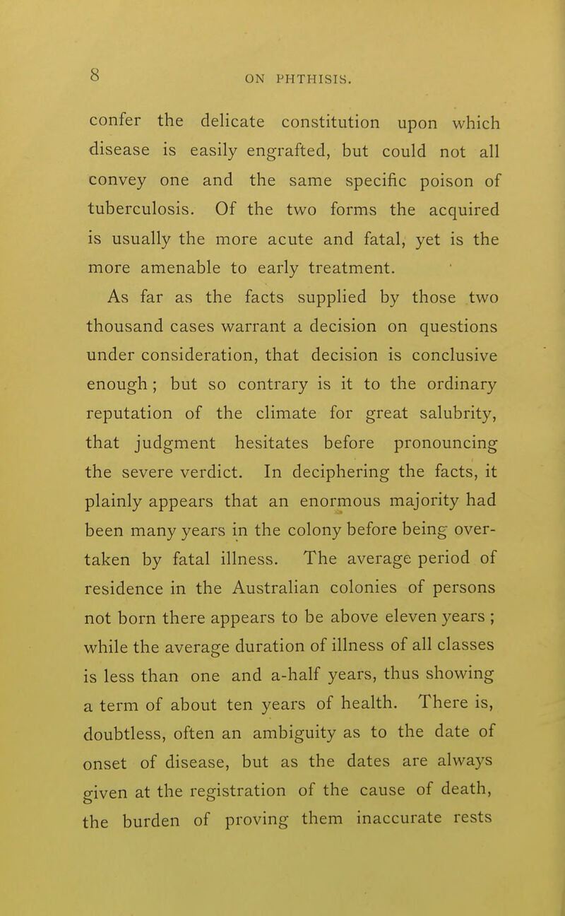 confer the delicate constitution upon which disease is easily engrafted, but could not all convey one and the same specific poison of tuberculosis. Of the two forms the acquired is usually the more acute and fatal, yet is the more amenable to early treatment. As far as the facts supplied by those two thousand cases warrant a decision on questions under consideration, that decision is conclusive enough ; but so contrary is it to the ordinary reputation of the climate for great salubrity, that judgment hesitates before pronouncing the severe verdict. In deciphering the facts, it plainly appears that an enormous majority had been many years in the colony before being over- taken by fatal illness. The average period of residence in the Australian colonies of persons not born there appears to be above eleven years ; while the average duration of illness of all classes is less than one and a-half years, thus showing a term of about ten years of health. There is, doubtless, often an ambiguity as to the date of onset of disease, but as the dates are always given at the registration of the cause of death, the burden of proving them inaccurate rests