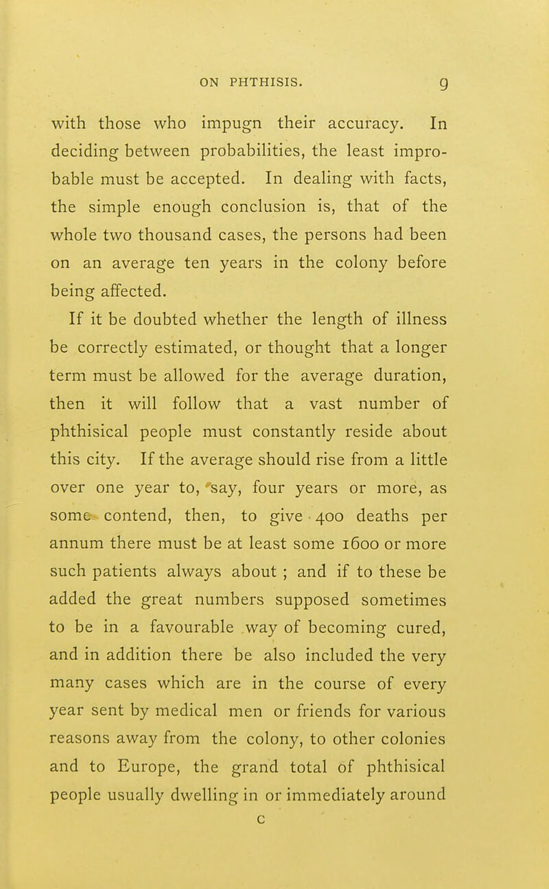 with those who impugn their accuracy. In deciding between probabilities, the least impro- bable must be accepted. In dealing with facts, the simple enough conclusion is, that of the whole two thousand cases, the persons had been on an average ten years in the colony before being affected. If it be doubted whether the length of illness be correctly estimated, or thought that a longer term must be allowed for the average duration, then it will follow that a vast number of phthisical people must constantly reside about this city. If the average should rise from a little over one year to, ^'say, four years or more, as some contend, then, to give • 400 deaths per annum there must be at least some 1600 or more such patients always about ; and if to these be added the great numbers supposed sometimes to be in a favourable way of becoming cured, and in addition there be also included the very many cases which are in the course of every year sent by medical men or friends for various reasons away from the colony, to other colonies and to Europe, the grand total of phthisical people usually dwelling in or immediately around c