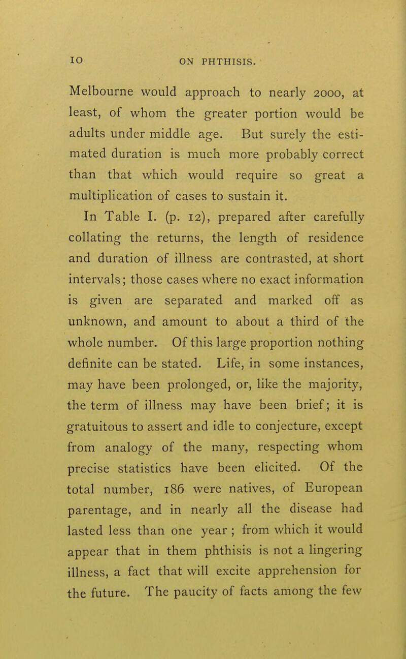 Melbourne would approach to nearly 2000, at least, of whom the greater portion would be adults under middle age. But surely the esti- mated duration is much more probably correct than that which would require so great a multiplication of cases to sustain it. In Table I. (p. 12), prepared after carefully collating the returns, the length of residence and duration of illness are contrasted, at short intervals; those cases where no exact information is given are separated and marked off as unknown, and amount to about a third of the whole number. Of this large proportion nothing definite can be stated. Life, in some instances, may have been prolonged, or, like the majority, the term of illness may have been brief; it is gratuitous to assert and idle to conjecture, except from analogy of the many, respecting whom precise statistics have been elicited. Of the total number, 186 were natives, of European parentage, and in nearly all the disease had lasted less than one year ; from which it would appear that in them phthisis is not a lingering illness, a fact that will excite apprehension for the future. The paucity of facts among the few