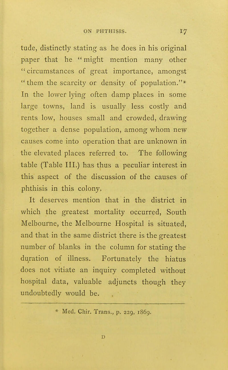 tude, distinctly stating as he does in his original paper that he might mention many other circumstances of great importance, amongst them the scarcity or density of population.* In the lower lying often damp places in some large towns, land is usually less costly and rents low, houses small and crowded, drawing together a dense population, among whom new causes come into operation that are unknown in the elevated places referred to. The following table (Table III.) has thus a peculiar interest in this aspect of the discussion of the causes of phthisis in this colony. It deserves mention that in the district in which the greatest mortality occurred, South Melbourne, the Melbourne Hospital is situated, and that in the same district there is the greatest number of blanks in the column for stating the duration of illness. Fortunately the hiatus does not vitiate an inquiry completed without hospital data, valuable adjuncts though they undoubtedly would be. * Med. Chir. Trans., p. 229, i86g. D