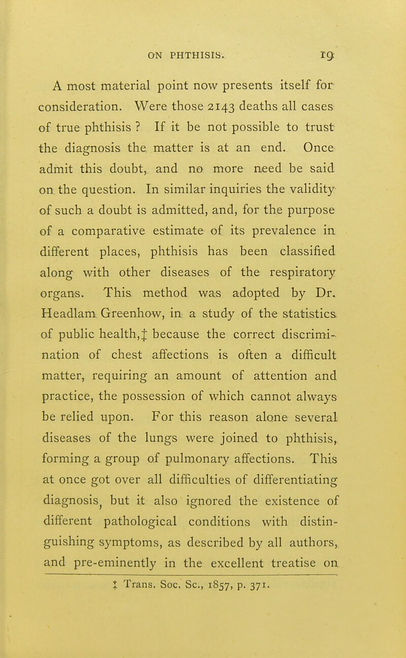 A most material point now presents itself for consideration. Were those 2143 deaths all cases of true phthisis ? If it be not possible to trust the diagnosis the matter is at an end. Once admit this doubt, and no more need be said on the question. In similar inquiries the validity of such a doubt is admitted, and, for the purpose of a comparative estimate of its prevalence in different places, phthisis has been classified along with other diseases of the respiratory organs. This method was adopted by Dr. Headlam Grecnhow, in a study of the statistics of public health,! because the correct discrimi- nation of chest affections is often a difficult matter, requiring an amount of attention and practice, the possession of which cannot always be relied upon. For this reason alone several diseases of the lungs were joined to phthisis, forming a group of pulmonary affections. This at once got over all difficulties of differentiating diagnosis^ but it also ignored the existence of different pathological conditions with distin- guishing symptoms, as described by all authors, and pre-eminently in the excellent treatise on