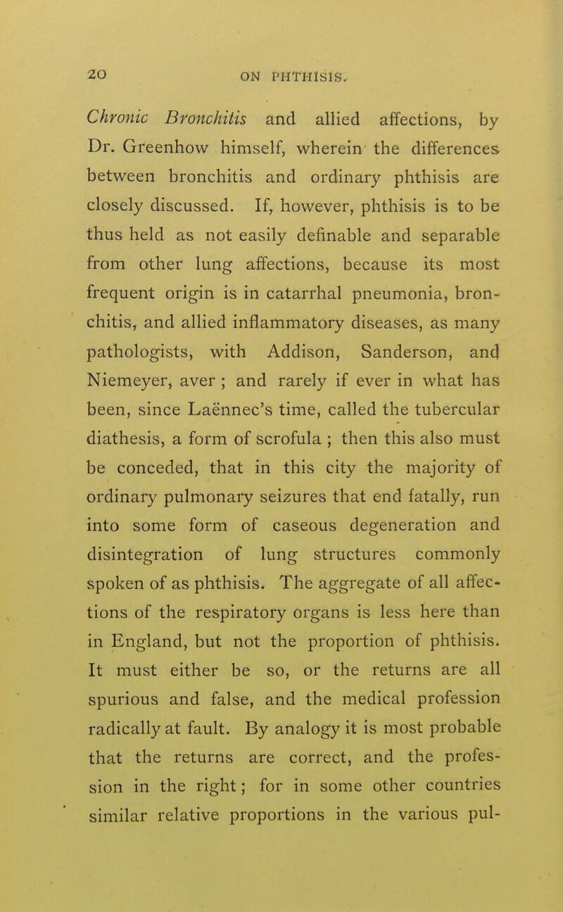 Chronic Bronchitis and allied affections, by Dr. Greenhow himself, wherein the differences between bronchitis and ordinary phthisis are closely discussed. If, however, phthisis is to be thus held as not easily definable and separable from other lung affections, because its most frequent origin is in catarrhal pneumonia, bron- chitis, and allied inflammatory diseases, as many pathologists, with Addison, Sanderson, and Niemeyer, aver ; and rarely if ever in what has been, since Laennec's time, called the tubercular diathesis, a form of scrofula ; then this also must be conceded, that in this city the majority of ordinary pulmonary seizures that end fatally, run into some form of caseous degeneration and disintegration of lung structures commonly spoken of as phthisis. The aggregate of all affec- tions of the respiratory organs is less here than in England, but not the proportion of phthisis. It must either be so, or the returns are all spurious and false, and the medical profession radically at fault. By analogy it is most probable that the returns are correct, and the profes- sion in the right; for in some other countries similar relative proportions in the various pul-