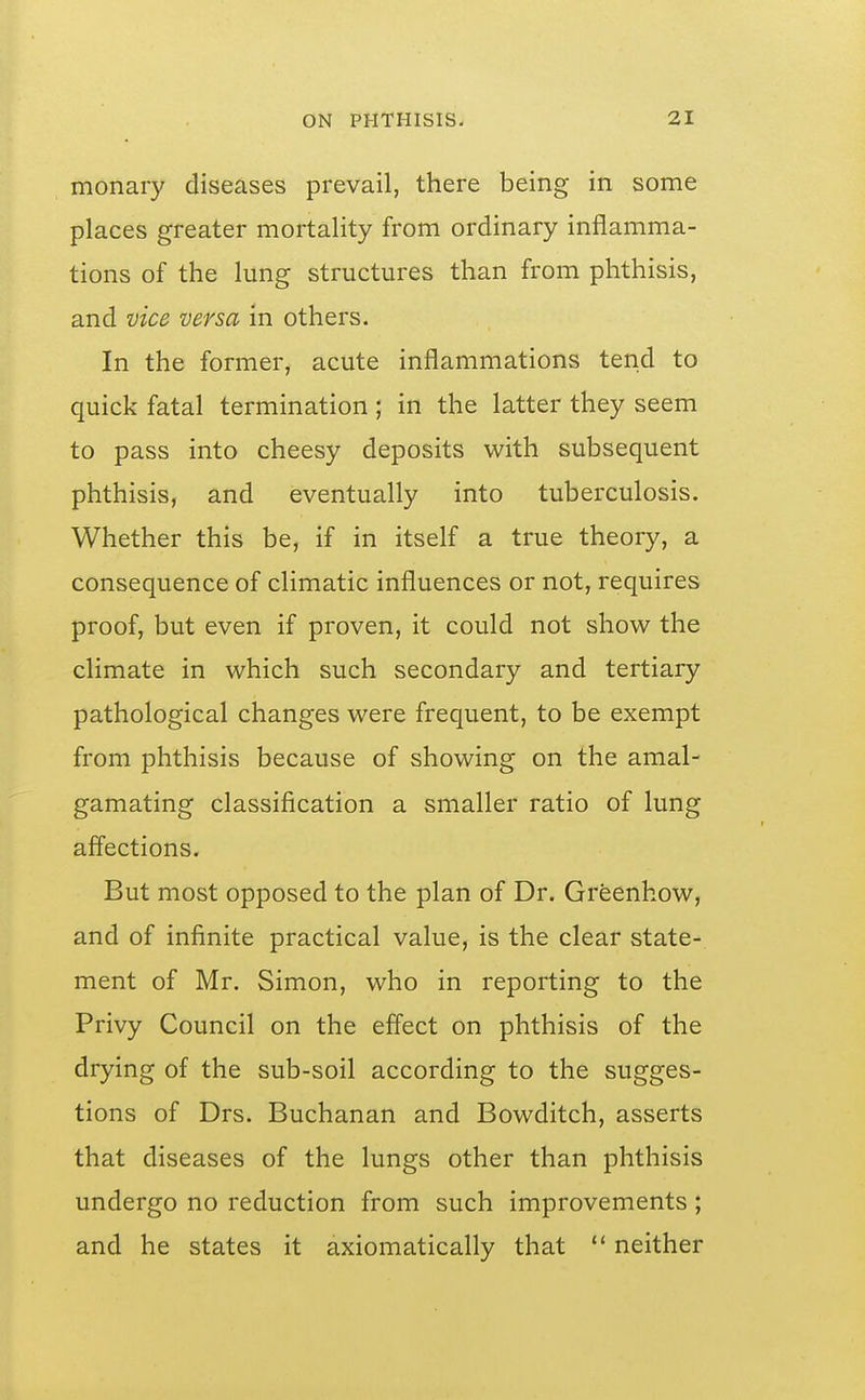 monary diseases prevail, there being in some places greater mortality from ordinary inflamma- tions of the lung structures than from phthisis, and vice versa in others. In the former, acute inflammations tend to quick fatal termination ; in the latter they seem to pass into cheesy deposits with subsequent phthisis, and eventually into tuberculosis. Whether this be, if in itself a true theory, a consequence of climatic influences or not, requires proof, but even if proven, it could not show the climate in which such secondary and tertiary pathological changes were frequent, to be exempt from phthisis because of showing on the amal- gamating classification a smaller ratio of lung afl'ections. But most opposed to the plan of Dr. Greenhow, and of infinite practical value, is the clear state- ment of Mr. Simon, who in reporting to the Privy Council on the effect on phthisis of the drying of the sub-soil according to the sugges- tions of Drs. Buchanan and Bowditch, asserts that diseases of the lungs other than phthisis undergo no reduction from such improvements ; and he states it axiomatically that  neither