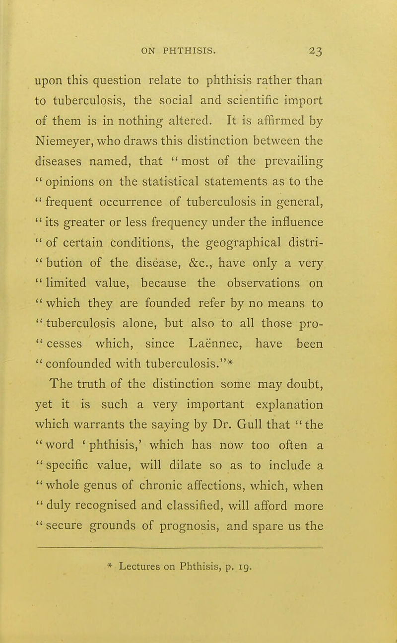 upon this question relate to phthisis rather than to tuberculosis, the social and scientific import of them is in nothing altered. It is affirmed by Niemeyer, who draws this distinction between the diseases named, that most of the prevailing opinions on the statistical statements as to the frequent occurrence of tuberculosis in general, its greater or less frequency under the influence of certain conditions, the geographical distri- bution of the disease, &c., have only a very limited value, because the observations on which they are founded refer by no means to tuberculosis alone, but also to all those pro- cesses which, since Laennec, have been confounded with tuberculosis.* The truth of the distinction some may doubt, yet it is such a very important explanation which warrants the saying by Dr. Gull that the word 'phthisis,' which has now too often a specific value, will dilate so as to include a whole genus of chronic affections, which, when duly recognised and classified, will afford more secure grounds of prognosis, and spare us the * Lectures on Phthisis, p. 19.