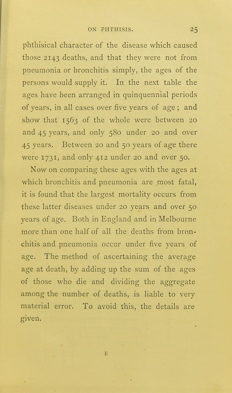 phthisical character of the disease which caused those 2143 deaths, and that they were not from pneumonia or bronchitis simply, the ages of the persons would supply it. In the next table the ages have been arranged in quinquennial periods of years, in all cases over five years of age ; and show that 1563 of the whole were between 20 and 45 years, and only 580 under 20 and over 45 years. Between 20 and 50 years of age there were 1731, and only 412 under 20 and over 50. Now on comparing these ages with the ages at which bronchitis and pneumonia are most fatal, it is found that the largest mortality occurs from these latter diseases under 20 years and over 50 years of age. Both in England and in Melbourne more than one half of all the deaths from bron- chitis and pneumonia occur under five years of age. The method of ascertaining the average age at death, by adding up the sum of the ages of those who die and dividing the aggregate among the number of deaths, is liable to very material error. To avoid this, the details are given. E