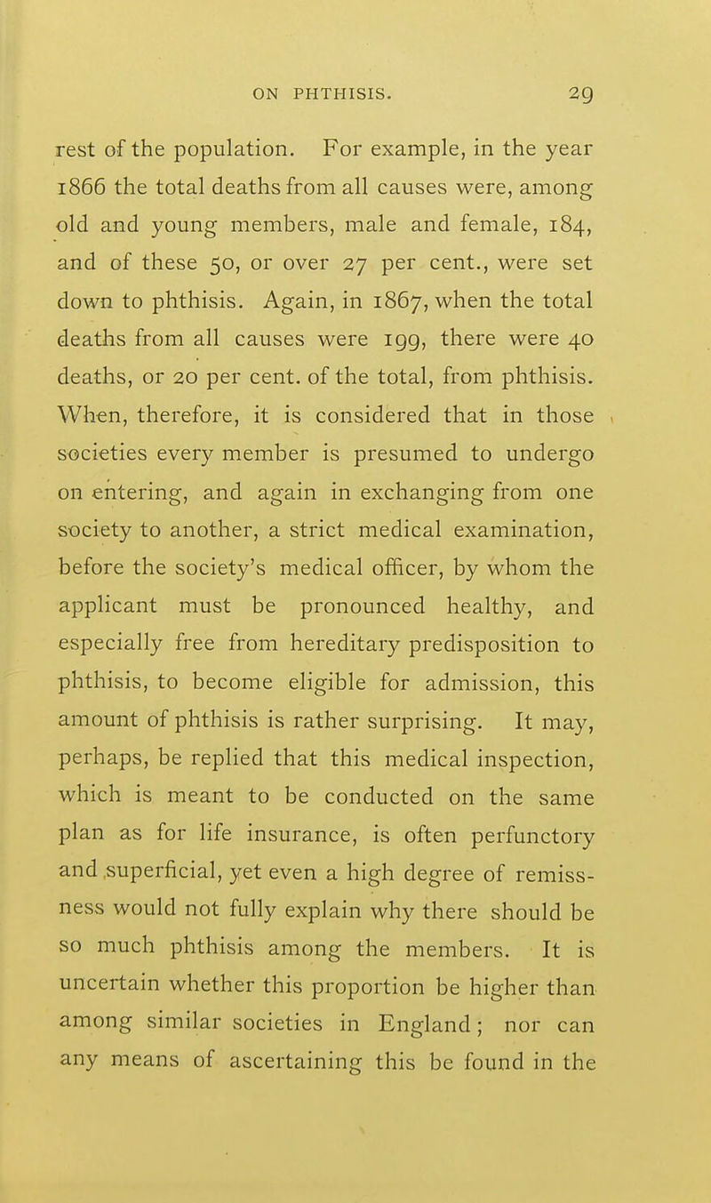 rest of the population. For example, in the year 1866 the total deaths from all causes were, among old and young members, male and female, 184, and of these 50, or over 27 per cent., were set down to phthisis. Again, in 1867, when the total deaths from all causes were igg, there were 40 deaths, or 20 per cent, of the total, from phthisis. When, therefore, it is considered that in those societies every member is presumed to undergo on entering, and again in exchanging from one society to another, a strict medical examination, before the society's medical officer, by whom the applicant must be pronounced healthy, and especially free from hereditary predisposition to phthisis, to become eligible for admission, this amount of phthisis is rather surprising. It may, perhaps, be replied that this medical inspection, which is meant to be conducted on the same plan as for life insurance, is often perfunctory and .superficial, yet even a high degree of remiss- ness would not fully explain why there should be so much phthisis among the members. It is uncertain whether this proportion be higher than among similar societies in England; nor can any means of ascertaining this be found in the