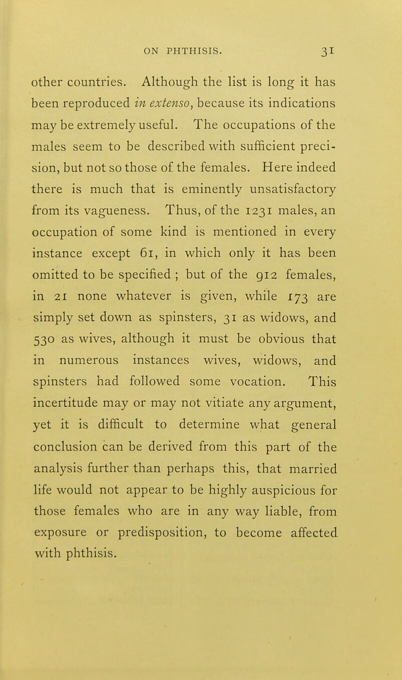 other countries. Although the list is long it has been reproduced in extenso, because its indications may be extremely useful. The occupations of the males seem to be described with sufficient preci- sion, but not so those o£ the females. Here indeed there is much that is eminently unsatisfactory from its vagueness. Thus, of the 1231 males, an occupation of some kind is mentioned in every instance except 61, in which only it has been omitted to be specified ; but of the 912 females, in 21 none whatever is given, while 173 are simply set down as spinsters, 31 as widows, and 530 as wives, although it must be obvious that in numerous instances wives, widows, and spinsters had followed some vocation. This incertitude may or may not vitiate any argument, yet it is difficult to determine what general conclusion can be derived from this part of the analysis further than perhaps this, that married life would not appear to be highly auspicious for those females who are in any way liable, from exposure or predisposition, to become affected with phthisis.