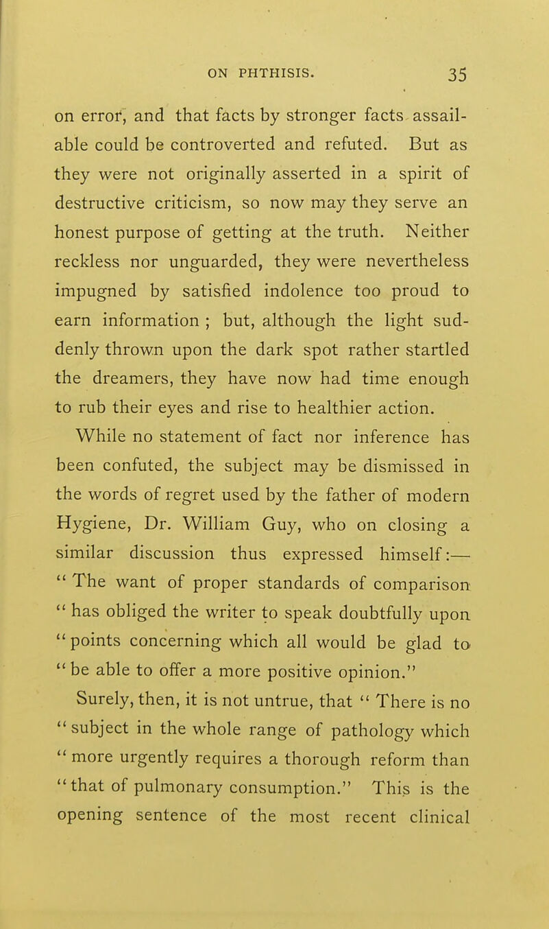 on error, and that facts by stronger facts assail- able could be controverted and refuted. But as they were not originally asserted in a spirit of destructive criticism, so now may they serve an honest purpose of getting at the truth. Neither reckless nor unguarded, they were nevertheless impugned by satisfied indolence too proud to earn information ; but, although the light sud- denly thrown upon the dark spot rather startled the dreamers, they have now had time enough to rub their eyes and rise to healthier action. While no statement of fact nor inference has been confuted, the subject may be dismissed in the words of regret used by the father of modern Hygiene, Dr. William Guy, who on closing a similar discussion thus expressed himself:—  The want of proper standards of comparison has obliged the writer to speak doubtfully upon  points concerning which all would be glad to  be able to offer a more positive opinion. Surely, then, it is not untrue, that  There is no subject in the whole range of pathology which  more urgently requires a thorough reform than that of pulmonary consumption. This is the opening sentence of the most recent clinical