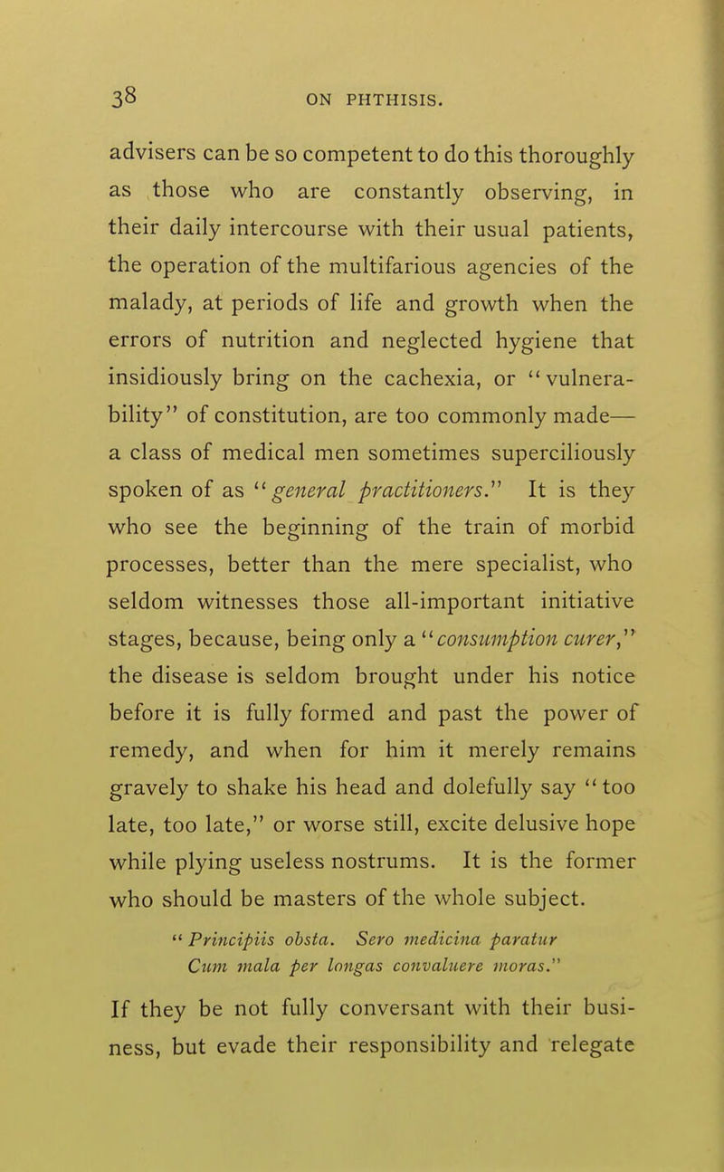 advisers can be so competent to do this thoroughly as those who are constantly observing, in their daily intercourse with their usual patients, the operation of the multifarious agencies of the malady, at periods of hfe and growth when the errors of nutrition and neglected hygiene that insidiously bring on the cachexia, or vulnera- bility of constitution, are too commonly made— a class of medical men sometimes superciliously spoken of as general practitionersy It is they who see the beginning of the train of morbid processes, better than the mere specialist, who seldom witnesses those all-important initiative stages, because, being only a ^^consumption curer, the disease is seldom brought under his notice before it is fully formed and past the power of remedy, and when for him it merely remains gravely to shake his head and dolefully say too late, too late, or worse still, excite delusive hope while plying useless nostrums. It is the former who should be masters of the whole subject.  Principiis ohsta. Sero medicina paratiir Cum mala per Inngas convaluere moras.'' If they be not fully conversant with their busi- ness, but evade their responsibility and relegate
