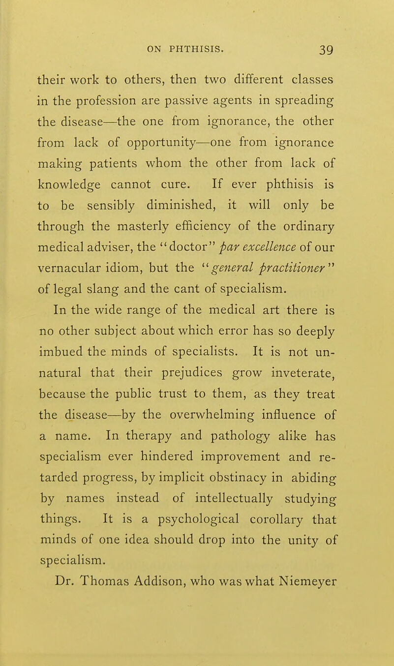 their work to others, then two different classes in the profession are passive agents in spreading the disease—the one from ignorance, the other from lack of opportunity—one from ignorance making patients whom the other from lack of knowledge cannot cure. If ever phthisis is to be sensibly diminished, it will only be through the masterly efficiency of the ordinary medical adviser, the doctor par excellence of our vernacular idiom, but the general practitioner^'' of legal slang and the cant of specialism. In the wide range of the medical art there is no other subject about which error has so deeply imbued the minds of specialists. It is not un- natural that their prejudices grow inveterate, because the public trust to them, as they treat the disease—by the overwhelming influence of a name. In therapy and pathology alike has specialism ever hindered improvement and re- tarded progress, by implicit obstinacy in abiding by names instead of intellectually studying things. It is a psychological corollary that minds of one idea should drop into the unity of specialism. Dr. Thomas Addison, who was what Niemeyer