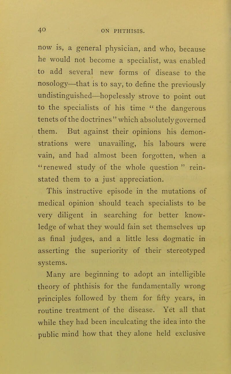 now is, a general physician, and who, because he would not become a specialist, was enabled to add several new forms of disease to the nosology—that is to say, to define the previously undistinguished—hopelessly strove to point out to the specialists of his time  the dangerous tenets of the doctrines which absolutely governed them. But against their opinions his demon- strations were unavailing, his labours were vain, and had almost been forgotten, when a renewed study of the whole question  rein- stated them to a just appreciation. This instructive episode in the mutations of medical opinion should teach specialists to be very diligent in searching for better know- ledge of what they would fain set themselves up as final judges, and a little less dogmatic in asserting the superiority of their stereotyped systems. Many are beginning to adopt an intelligible theory of phthisis for the fundamentally wrong principles followed by them for fifty years, in routine treatment of the disease. Yet all that while they had been inculcating the idea into the public mind how that they alone held exxlusive