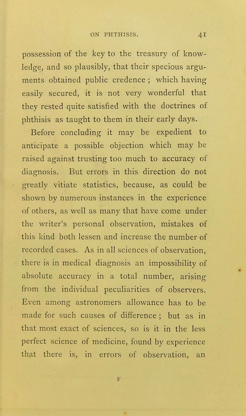possession of the key to the treasury of know- ledge, and so plausibly, that their specious argu- ments obtained public credence ; which having easily secured, it is not very wonderful that they rested quite satisfied with the doctrines of phthisis as taught to them in their early days. Before concluding it may be expedient to anticipate a possible objection which may be raised against trusting too much to accuracy of diagnosis. But errors in this direction do not greatly vitiate statistics, because, as could be shown by numerous instances in the experience of others, as well as many that have come under the writer's personal observation, mistakes of this kind both lessen and increase the number of recorded cases. As in all sciences of observation, there is in medical diagnosis an impossibility of absolute accuracy in a total number, arising from the individual peculiarities of observers. Even among astronomers allowance has to be made for such causes of difference ; but as in that most exact of sciences, so is it in the less perfect science of medicine, found by experience that there is, in errors of observation, an F