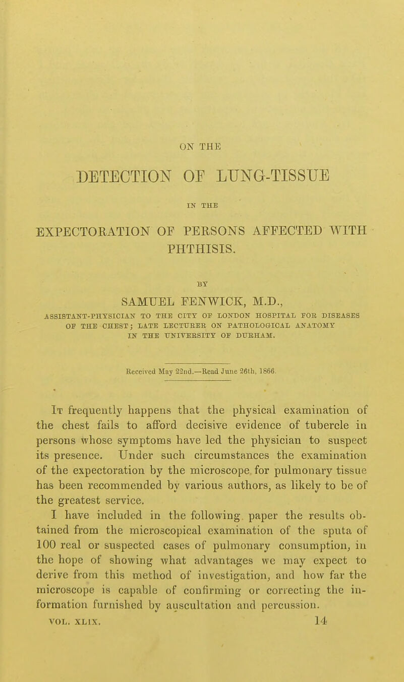 ON THE DETECTION OF LUNG-TISSUE IN THE EXPECTORATION OF PERSONS AFFECTED WITH PHTHISIS. BY SAMUEL FENWICK, M.D., ASSISTANT-PHYSICIAN TO THE CITY OP LONDON HOSPITAL FOR DISEASES OF THE CHEST; LATE LECTUEEE ON PATHOLOGICAL ANATOMY IN THE UNITEESITY OF DUEHAM. ReceiveU May 23nd.—Read June 26tli. 1866. It frequently happens that the physical examination of the chest fails to afford decisive evidence of tubercle in persons whose symptoms have led the physician to suspect its presence. Under such circumstances the examination of the expectoration by the microscope for pulmonary tissue has been recommended by various authors, as likely to be of the greatest service. I have included in the following, paper the results ob- tained from the microscopical examination of the sputa of 100 real or suspected cases of pulmonary consumptiouj in the hope of showing what advantages we may expect to derive from this method of investigation, and how far the microscope is capable of confirming or correcting the in- formation furnished by auscultation and percussion. VOL. XLIX. 14