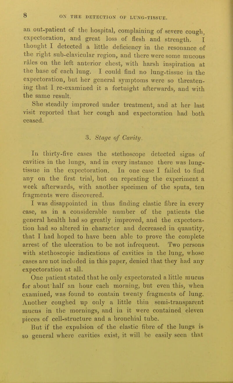 an out-patient of the hospital, complaining of severe cough, expectoration, and great loss of flesh and strength. I thought I detected a little deficiency in the resonance of the right sub-clavicular region, and there were some raucous rales on the left anterior chest, with harsh inspiration at the base of each lung. I could find no lung-tissue in the expectoration, but her general symptoms were so threaten- ing that I re-examined it a fortnight afterwards, and with the same result. She steadily improved under treatment, and at her last visit reported that her cough and expectoration had both ceased. 3. Stage of Cavity. In thirty-five cases the stethoscope detected signs of cavities in the lungs, and in every instance there was lung- tissue in the expectoration. In one case I failed to find any on the first trial, but on repeating the experiment a week afterwards, with another specimen of the sputa, ten fragments were discovered. I was disappointed in thus finding elastic fibre in every case, as in a considerable number of the patients the general health had so greatly improved, and the expectora- tion had so altered in character and decreased in quantity, that I had hoped to have been able to prove the complete arrest of the ulceration to be not infrequent. Two persons with stethoscopic indications of cavities in the lung, whose cases are not included in this paper, denied that they had any expectoration at all. One patient stated that he only expectorated a little mucus for about half an hour each morning, but even this, when examined, was found to contain twenty fragments of lung. Another coughed up only a little thin semi-transparent mucus in the mornings, and in it were contained eleven pieces of cell-structure and a bronchial tube. But if the expulsion of the elastic fibre of the lungs is so general where cavities exist, it will be easily seen that