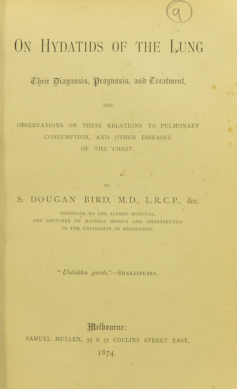 On Hydatids of the Lung AND OBSERVATIONS ON THEIR RELATIONS TO PULMONARY CONSUMPTION, AND OTHER DISEASES OF THE CHEST. 11V S. DOUGAN BIRD, M.D., L.R.C.P., &g. PHYSICIAN TO THE ALFRED HOSPITAL, AND LECTURER ON MATERIA MEDICA AND ■ THERAPEUTICS IN THE UNIVERSITY . OF MELliOURNE.  Unbidden guests—Shakespeare. gtflboiirnc: SAMUEL MULLEN, 55 & 57 COLLINS STREET EAST, 1874.