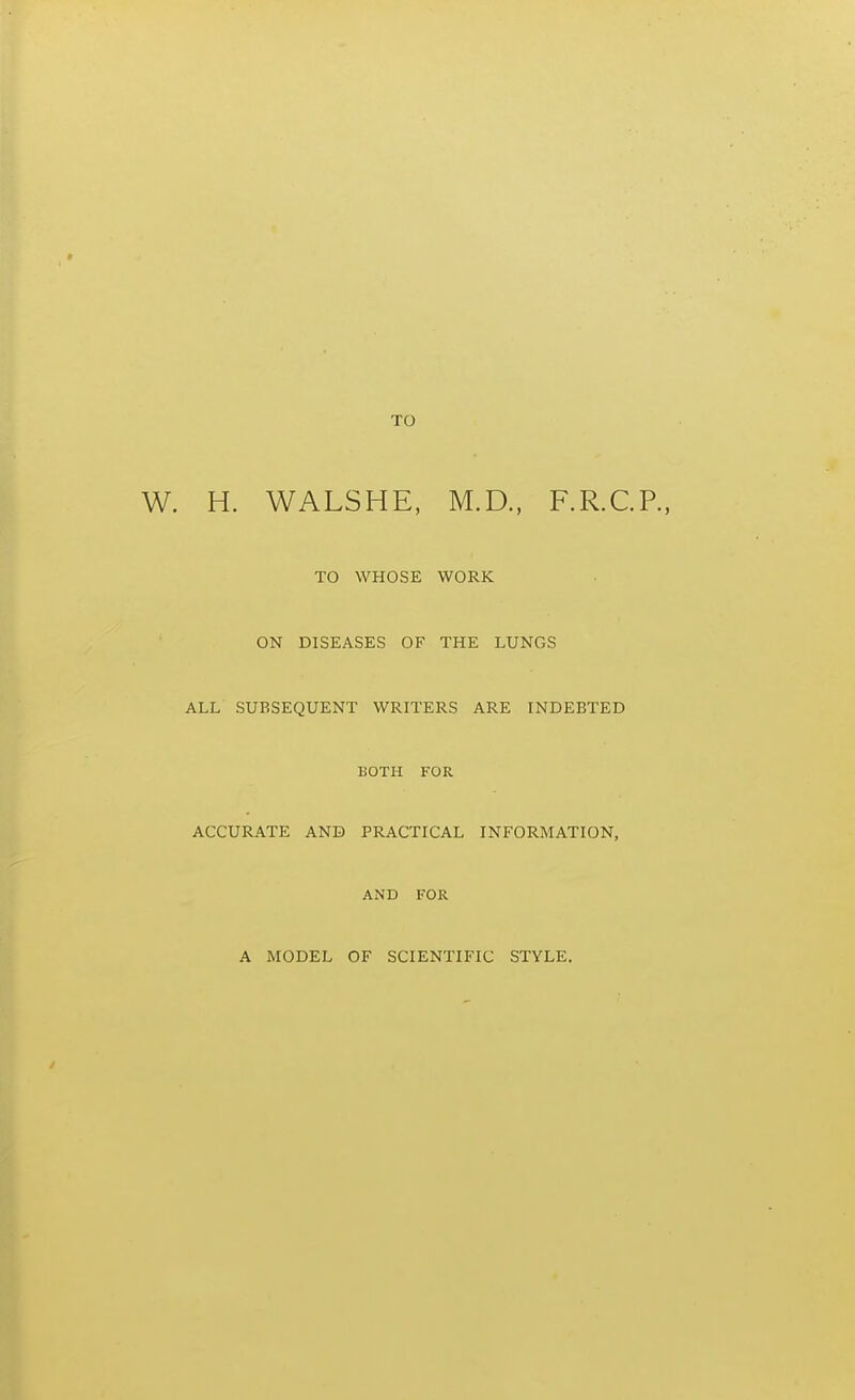 TO H. WALSHE. M.D., F.R.C.P., TO WHOSE WORK ON DISEASES OF THE LUNGS ALL SUBSEQUENT WRITERS ARE INDEBTED BOTH FOR ACCURATE AND PRACTICAL INFORMATION, AND FOR A MODEL OF SCIENTIFIC STYLE.