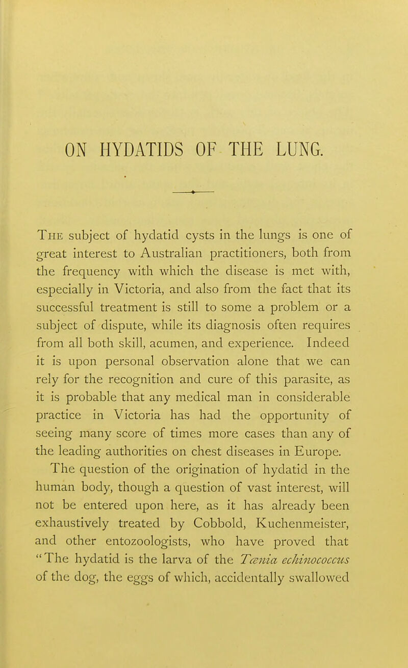 The subject of hydatid cysts in the lungs is one of great interest to Australian practitioners, both from the frequency with which the disease is met with, especially in Victoria, and also from the fact that its successful treatment is still to some a problem or a subject of dispute, while its diagnosis often requires from all both skill, acumen, and experience. Indeed it is upon personal observation alone that we can rely for the recognition and cure of this parasite, as it is probable that any medical man in considerable practice in Victoria has had the opportunity of seeing many score of times more cases than any of the leading authorities on chest diseases in Europe. The question of the origination of hydatid in the human body, though a question of vast interest, will not be entered upon here, as it has already been exhaustively treated by Cobbold, Kuchenmeister, and other entozoologists, who have proved that The hydatid is the larva of the Tcsnia eckinococcus of the dog, the eggs of which, accidentally swallowed