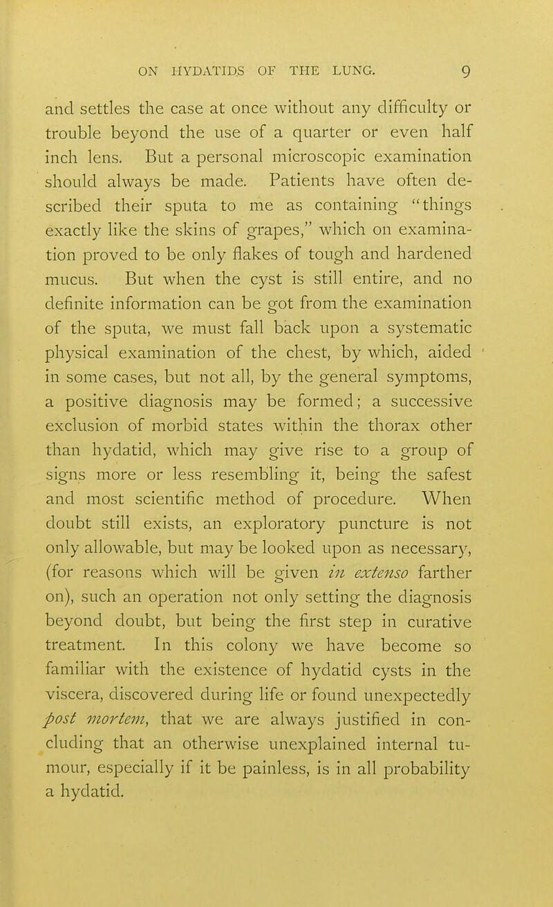 and settles the case at once without any difficulty or trouble beyond the use of a quarter or even half inch lens. But a personal microscopic examination should always be made. Patients have often de- scribed their sputa to me as containing things exactly like the skins of grapes, which on examina- tion proved to be only flakes of tough and hardened mucus. But when the cyst is still entire, and no definite information can be got from the examination of the sputa, we must fall back upon a systematic physical examination of the chest, by which, aided in some cases, but not all, by the general symptoms, a positive diagnosis may be formed; a successive exclusion of morbid states within the thorax other than hydatid, which may give rise to a group of signs more or less resembling it, being the safest and most scientific method of procedure. When doubt still exists, an exploratory puncture is not only allowable, but may be looked upon as necessary, (for reasons which will be given in extenso farther on), such an operation not only setting the diagnosis beyond doubt, but being the first step in curative treatment. In this colony we have become so familiar with the existence of hydatid cysts in the viscera, discovered during life or found unexpectedly post mortem, that we are always justified in con- cluding that an otherwise unexplained internal tu- mour, especially if it be painless, is in all probability a hydatid.