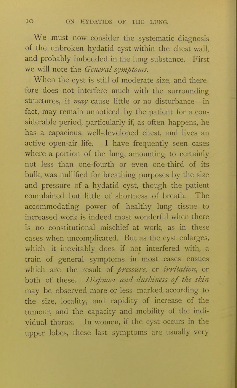 We must now consider the systematic diagnosis of the unbroken hydatid cyst within the chest wall, and probably imbedded in the lung substance. First we will note the General symptoms. When the cyst is still of moderate size, and there- fore does not interfere much with the surrounding structures, it may cause little or no disturbance—in fact, may remain unnoticed by the patient for a con- siderable period, particularly if, as often happens, he has a capacious, well-developed chest, and lives an active open-air life. I have frequently seen cases where a portion of the lung, amounting to certainly not less than one-fourth or even one-third of its bulk, was nullified for breathing purposes by the size and pressure of a hydatid cyst, though the patient complained but little of shortness of breath. The accommodating power of healthy lung tissue to increased work is indeed most wonderful when there is no constitutional mischief at work, as in these cases when uncomplicated. But as the cyst enlarges, which it inevitably does if not interfered with, a train of general symptoms in most cases ensues which are the result of pressure, or irritation, or both of these. Dispna^a and duskiness of the skin may be observed more or less marked according to the size, locality, and rapidity of increase of the tumour, and the capacity and mobility of the indi- vidual thorax. In women, if the cyst occurs in the upper lobes, these last symptoms are usually very