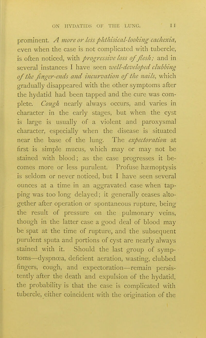 prominent. A more or less phtJiisical-looking cachexia, even when the case is not compHcated with tubercle, is often noticed, with progressive loss of flesh; and in several instances I have seen zvell-developed chibbing of the finger-ends and incurvation of the nails, which gradually disappeared with the other symptoms after the hydatid had been tapped and the cure was com- plete. Cough nearly always occurs, and varies in character in the early stages, but when the cyst is large is usually of a violent and paroxysmal character, especially when the disease is situated near the base of the lung. The expectoration at first is simple mucus, which may or may not be stained with blood; as the case progresses it be- comes more or less purulent. Profuse hsemoptysis is seldom or never noticed, but I have seen several ounces at a time in an aggravated case when tap- ping was too long delayed; it generally ceases alto- gether after operation or spontaneous rupture, being the result of pressure on the pulmonary veins, though in the latter case a good deal of blood may be spat at the time of rupture, and the subsequent purulent sputa and portions of cyst are nearly always stained with it. Should the last group of symp- toms—dyspnoea, deficient aeration, wasting, clubbed fingers, cough, and expectoration—remain persis- tently after the death and expulsion of the hydatid, the probability is that the case is complicated with tubercle, either coincident with the orimnation of the