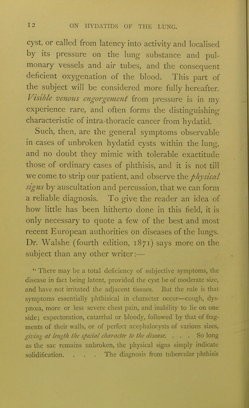 cyst, or called from latency into activity and localised by its pressure on the lung substance and pul- monary vessels and air tubes, and the consequent deficient oxygenation of the blood. This part of the subject will be considered more fully hereafter. Visible venous engorgement from pressure is in my experience rare, and often forms the distinguishing characteristic of intra-thoracic cancer from hydatid. Such, then, are the general symptoms observable in cases of unbroken hydatid cysts within the lung, and no doubt they mimic with tolerable exactitude those of ordinary cases of phthisis, and it is not till we come to strip our patient, and observe the physical signs by auscultation and percussion, that we can form a reliable diagnosis. To give the reader an idea of how little has been hitherto done in this field, it is only necessary to quote a few of the best and most recent European authorities on diseases of the lungs. Dr. Walshe (fourth edition, 1871) says more on the subject than any other writer:— There may be a total deficiency of subjective symptoms, the disease in fact being latent, provided the cyst be of moderate size, and have not irritated the adjacent tissues. But the rule is that symptoms essentially phthisical in cliaracter occur—cough, dys- pnoea, more or less severe chest pain, and inability to lie on one side; expectoration, catarrhal or bloody, followed by that of frag- ments of their walls, or of perfect accphalocysts of various sizes, giving at length the special character to the disease. ... So long as the sac remains unbroken, the physical signs simply indicate solidification. . . . Tlie diagnosis from tubercular ]-)hthisis