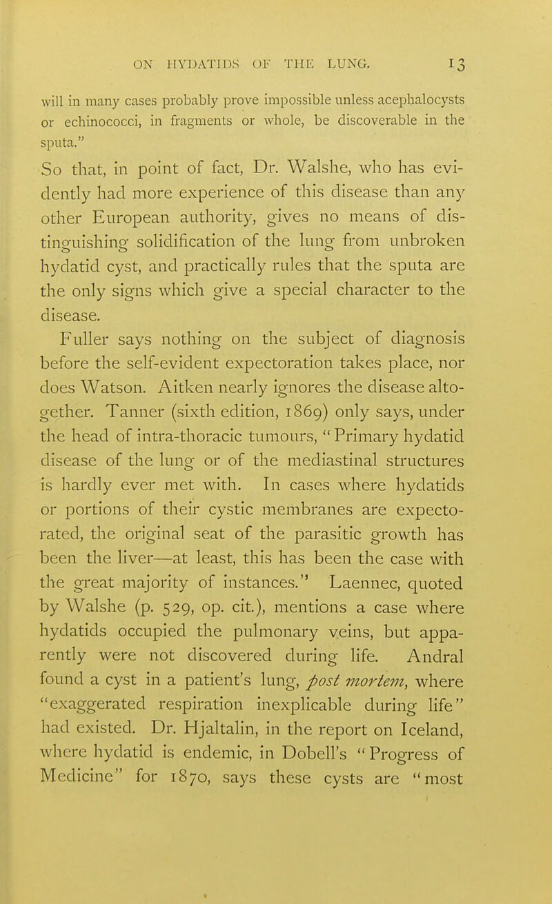 will in many cases probably prove impossible unless acephalocysts or echinococci, in fragments or whole, be discoverable in the sputa. So that, in point of fact, Dr. Walshe, who has evi- dently had more experience of this disease than any other European authority, gives no means of dis- tino-uishino- soHdification of the luna- from unbroken hydatid cyst, and practically rules that the sputa are the only signs which give a special character to the disease. Fuller says nothing on the subject of diagnosis before the self-evident expectoration takes place, nor does Watson. Aitken nearly ignores the disease alto- gether. Tanner (sixth edition, 1869) only says, under the head of intra-thoracic tumours,  Primary hydatid disease of the lung or of the mediastinal structures is hardly ever met with. In cases where hydatids or portions of their cystic membranes are expecto- rated, the original seat of the parasitic growth has been the liver—at least, this has been the case with the great majority of instances. Laennec, quoted by Walshe (p. 529, op. cit), mentions a case where hydatids occupied the pulmonary veins, but appa- rently were not discovered during life. Andral found a cyst in a patient's lung, post mortem, where exaggerated respiration inexplicable during life had existed. Dr. Hjaltalin, in the report on Iceland, where hydatid is endemic, in Dobell's  Progress of Medicine for 1870, says these cysts are most
