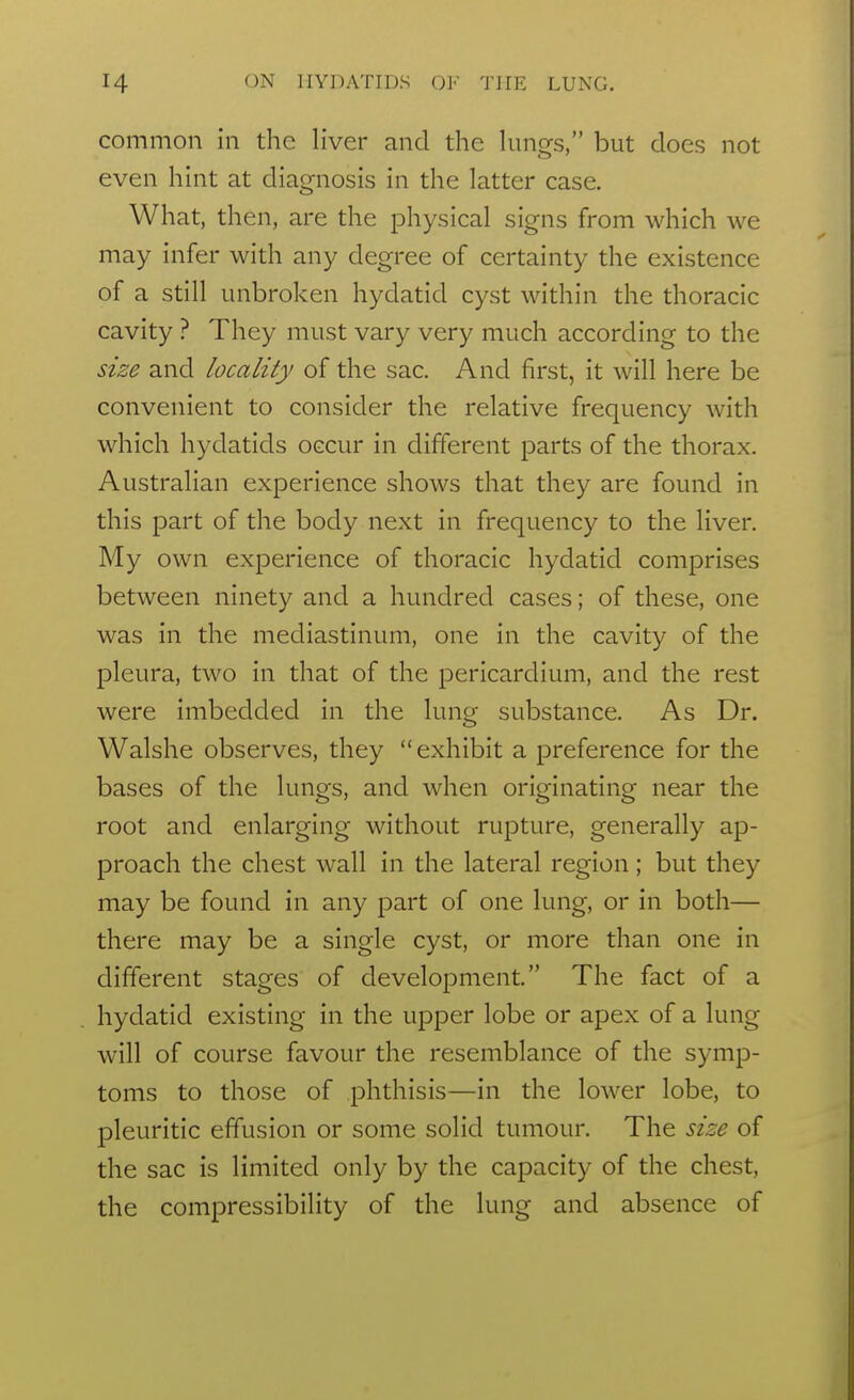 common in the liver and the lungs, but does not even hint at diagnosis in the latter case. What, then, are the physical signs from which we may infer with any degree of certainty the existence of a still unbroken hydatid cyst within the thoracic cavity ? They must vary very much according to the size and locality of the sac. And first, it will here be convenient to consider the relative frequency with which hydatids occur in different parts of the thorax. Australian experience shows that they are found in this part of the body next in frequency to the liver. My own experience of thoracic hydatid comprises between ninety and a hundred cases; of these, one was in the mediastinum, one in the cavity of the pleura, two in that of the pericardium, and the rest were imbedded in the lunof substance. As Dr. Walshe observes, they exhibit a preference for the bases of the lungs, and when originating near the root and enlarging without rupture, generally ap- proach the chest wall in the lateral region; but they may be found in any part of one lung, or in both— there may be a single cyst, or more than one in different stages of development. The fact of a hydatid existing in the upper lobe or apex of a lung will of course favour the resemblance of the symp- toms to those of phthisis—in the lower lobe, to pleuritic effusion or some solid tumour. The size of the sac is limited only by the capacity of the chest, the compressibility of the lung and absence of