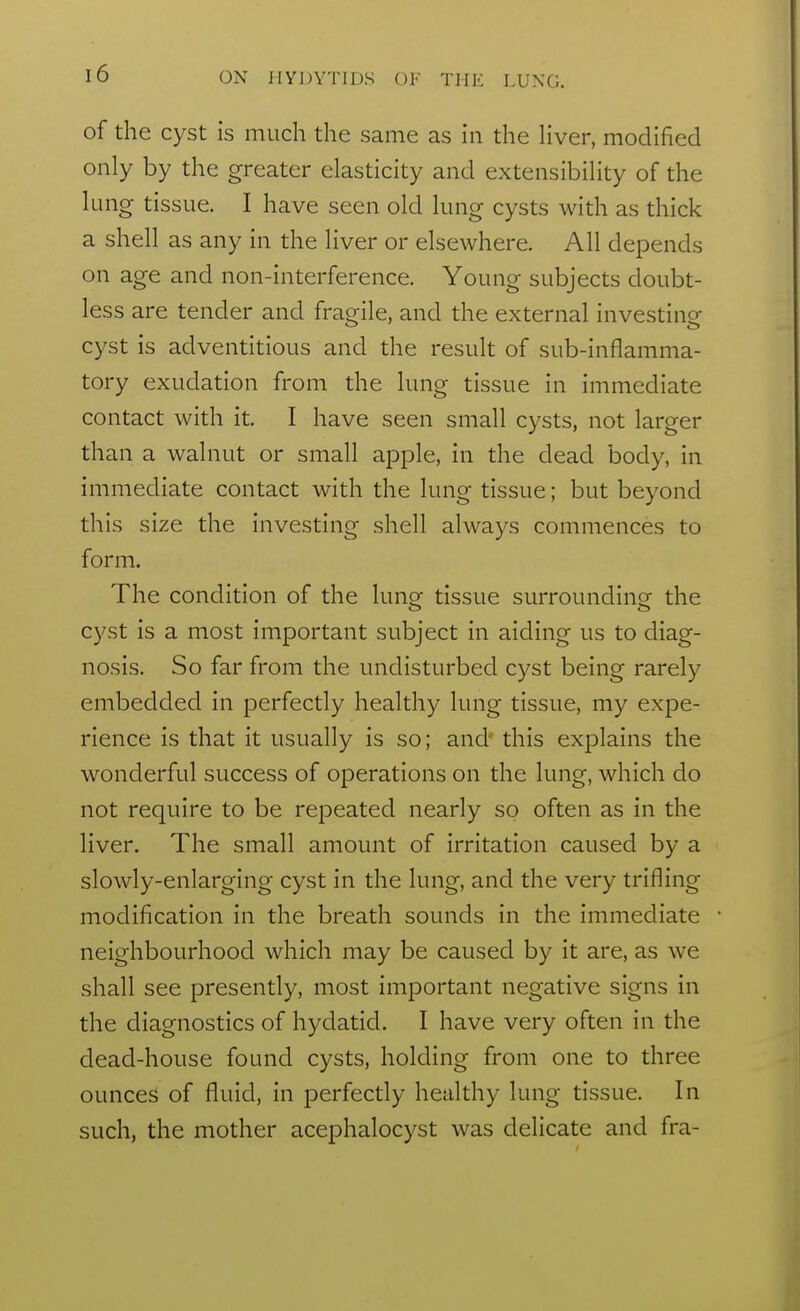 of the cyst is much the same as in the Hver, modified only by the greater elasticity and extensibility of the lung tissue. I have seen old lung cysts with as thick a shell as any in the liver or elsewhere. All depends on age and non-interference. Young subjects doubt- less are tender and fragile, and the external investing cyst is adventitious and the result of sub-inflamma- tory exudation from the lung tissue in immediate contact with it. I have seen small cysts, not larger than a walnut or small apple, in the dead body, in immediate contact with the lung tissue; but beyond this size the investing shell always commences to form. The condition of the lunof tissue surrounding the cyst is a most important subject in aiding us to diag- nosis. So far from the undisturbed cyst being rarely embedded in perfectly healthy lung tissue, my expe- rience is that it usually is so; and' this explains the wonderful success of operations on the lung, which do not require to be repeated nearly so often as in the liver. The small amount of irritation caused by a slowly-enlarging cyst in the lung, and the very trifling modification in the breath sounds in the immediate neighbourhood which may be caused by it are, as we shall see presently, most important negative signs in the diagnostics of hydatid. I have very often in the dead-house found cysts, holding from one to three ounces of fluid, in perfectly healthy lung tissue. In such, the mother acephalocyst was delicate and fra-